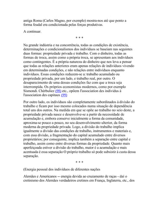 antiga Roma (Carlos Magno, por exemplo) mostra-nos até que ponto a
forma feudal era condicionada pelas forças produtivas.
A continuar.
* * *
Na grande indústria e na concorrência, todas as condições de existência,
determinações e condicionalismos dos indivíduos se baseiam nas seguintes
duas formas: propriedade privada e trabalho. Com o dinheiro, todas as
formas de troca, assim como a própria troca, se apresentam aos indivíduos
como contingentes. É a própria natureza do dinheiro que nos leva a pensar
que todas as relações anteriores eram apenas relações de indivíduos vivendo
em determinadas condições, e não relações entre indivíduos enquanto
indivíduos. Essas condições reduzem-se a: trabalho acumulado ou
propriedade privada, por um lado, e trabalho real, por outro. O
desaparecimento de uma dessas condições faz com que a troca seja
interrompida. Os próprios economistas modernos, como por exemplo
Sismondi. Chérbuliez (98) etc., opõem I'associatíon des individus à
l'association des capitaux (99)
Por outro lado, os indivíduos são completamente subordinados à divisão do
trabalho e ficam por isso mesmo colocados numa situação de dependência
total uns dos outros. Na medida em que se opõe ao trabalho no seio deste, a
propriedade privada nasce e desenvolve-se a partir da necessidade de
acumulação e, embora conserve inicialmente a forma da comunidade,
aproxima-se pouco a pouco, no seu desenvolvimento ulterior, da forma
moderna da propriedade privada. Logo, a divisão do trabalho implica
igualmente a divisão das condições de trabalho, instrumentos e materiais e,
com essa divisão, a fragmentação do capital acumulado entre diversos
proprietários; por conseguinte, implica também a separação entre capital e
trabalho, assim como entre diversas formas da propriedade. Quanto mais
aperfeiçoada estiver a divisão do trabalho, maior é a acumulação e mais
acentuada é essa separação O próprio trabalho só pode subsistir à custa dessa
separação.
* * *
(Energia pessoal dos indivíduos de diferentes nações
Alemães e Americanos -- energia devida ao cruzamento de raças - daí o
cretinismo dos Alemães verdadeiros cretinos em França, Inglaterra, etc., dos
 