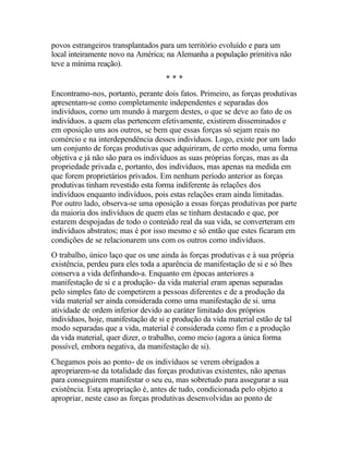 povos estrangeiros transplantados para um território evoluído e para um
local inteiramente novo na América; na Alemanha a população primitiva não
teve a mínima reação).
* * *
Encontramo-nos, portanto, perante dois fatos. Primeiro, as forças produtivas
apresentam-se como completamente independentes e separadas dos
indivíduos, corno um mundo à margem destes, o que se deve ao fato de os
indivíduos. a quem elas pertencem efetivamente, existirem disseminados e
em oposição uns aos outros, se bem que essas forças só sejam reais no
comércio e na interdependência desses indivíduos. Logo, existe por um lado
um conjunto de forças produtivas que adquiriram, de certo modo, uma forma
objetiva e já não são para os indivíduos as suas próprias forças, mas as da
propriedade privada e, portanto, dos indivíduos, mas apenas na medida em
que forem proprietários privados. Em nenhum período anterior as forças
produtivas tinham revestido esta forma indiferente às relações dos
indivíduos enquanto indivíduos, pois estas relações eram ainda limitadas.
Por outro lado, observa-se uma oposição a essas forças produtivas por parte
da maioria dos indivíduos de quem elas se tinham destacado e que, por
estarem despojadas de todo o conteúdo real da sua vida, se converteram em
indivíduos abstratos; mas é por isso mesmo e só então que estes ficaram em
condições de se relacionarem uns com os outros como indivíduos.
O trabalho, único laço que os une ainda às forças produtivas e à sua própria
existência, perdeu para eles toda a aparência de manifestação de si e só lhes
conserva a vida definhando-a. Enquanto em épocas anteriores a
manifestação de si e a produção- da vida material eram apenas separadas
pelo simples fato de competirem a pessoas diferentes e de a produção da
vida material ser ainda considerada como uma manifestação de si. uma
atividade de ordem inferior devido ao caráter limitado dos próprios
indivíduos, hoje, manifestação de si e produção da vida material estão de tal
modo separadas que a vida, material é considerada como fim e a produção
da vida material, quer dizer, o trabalho, como meio (agora a única forma
possível, embora negativa, da manifestação de si).
Chegamos pois ao ponto- de os indivíduos se verem obrigados a
apropriarem-se da totalidade das forças produtivas existentes, não apenas
para conseguirem manifestar o seu eu, mas sobretudo para assegurar a sua
existência. Esta apropriação é, antes de tudo, condicionada pelo objeto a
apropriar, neste caso as forças produtivas desenvolvidas ao ponto de
 