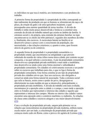 os indivíduos no que toca à matéria, aos instrumentos e aos produtos do
trabalho.
A primeira forma da propriedade é a propriedade da tribo; corresponde ao
tipo rudimentar da produção em que os homens se alimentavam da caça e da
pesca, da criação de gado e de uma agricultura incipiente, a qual
pressupunha uma enorme quantidade de terras incultas. A divisão do
trabalho é então muito pouco desenvolvida e limita-se a constituir uma
extensão da divisão do trabalho natural que existia no âmbito da família. A
estrutura social é, ela própria, uma extensão da estrutura familiar: no topo
encontravam-se os chefes da tribo patriarca!, seguidos dos membros da tribo
e, finalmente, dos escravos. A escravatura latente na família só se
desenvolve pouco a pouco com o crescimento da população, das
necessidades, e das relações exteriores; e, quanto a estas, quer fossem
através da guerra ou do comércio.
A segunda forma de propriedade é a propriedade comunitária e a
propriedade estatal, que encontramos na antigüidade e que provém
sobretudo da reunião de várias tribos numa única cidade, por contrato ou por
conquista, e na qual subsiste a escravatura. A par da propriedade comunitária
desenvolve-se a propriedade privada mobiliária e mais tarde a imobiliária;
mas desenvolve-se ainda como uma forma anormal e subordinada à
propriedade comunitária. Os cidadãos só coletivamente exercem o seu poder
sobre os escravos que trabalham para eles, o que os liga à forma da
propriedade comunitária. Esta forma constitui já um tipo de propriedade
privada dos cidadãos ativos que, face aos escravos, são obrigados a
conservar ainda uma forma natural de associação. Toda a estrutura social
que nela se baseia, assim como o poder do povo, desagregam-se
ulteriormente na exata medida em que se desenvolve, principalmente, a
propriedade privada imobiliária. A divisão de trabalho está mais evoluída;
encontramos já a oposição entre a cidade e o campo, e mais tarde a oposição
entre os Estados que representam o interesse das cidades e aqueles que
representam o interesse dos campos. Mesmo no interior das cidades vamos
encontrar uma oposição entre o comércio marítimo e a indústria. As relações
de classe entra cidadãos e escravos atingem o seu maior desenvolvimento
(13)
Com a evolução da propriedade privada, surgem pela primeira vez as
relações que reencontramos na propriedade privada moderna, embora numa
escala maior: por um lado, a concentração da propriedade privada que
começou muito cedo em Roma. como o prova a lei agrária de Licinius (14),
 