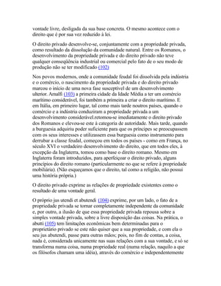 vontade livre, desligada da sua base concreta. O mesmo acontece com o
direito que é por sua vez reduzido à lei.
O direito privado desenvolve-se, conjuntamente com a propriedade privada,
como resultado da dissolução da comunidade natural. Entre os Romanos, o
desenvolvimento da propriedade privada e do direito privado não teve
qualquer conseqüência industrial ou comercial pelo fato de o seu modo de
produção não se ter modificado (102)
Nos povos modernos, onde a comunidade feudal foi dissolvida pela indústria
e o comércio, o nascimento da propriedade privada e do direito privado
marcou o início de uma nova fase susceptível de um desenvolvimento
ulterior. Amalfi (103) a primeira cidade da Idade Média a ter um comércio
marítimo considerável, foi também a primeira a criar o direito marítimo. E
em Itália, em primeiro lugar, tal como mais tarde noutros países, quando o
comércio e a indústria conduziram a propriedade privada a um
desenvolvimento considerável.retomou-se imediatamente o direito privado
dos Romanos e elevou-se este à categoria de autoridade. Mais tarde, quando
a burguesia adquiriu poder suficiente para que os príncipes se preocupassem
com os seus interesses e utilizassem essa burguesia como instrumento para
derrubar a classe feudal, começou em todos os países - como em França, no
século XVI o verdadeiro desenvolvimento do direito, que em todos eles, à
excepção da Inglaterra, tomou como base o direito romano. Mesmo em
Inglaterra foram introduzidos, para aperfeiçoar o direito privado, alguns
princípios do direito romano (particularmente no que se refere à propriedade
mobiliária). (Não esqueçamos que o direito, tal como a religião, não possui
uma história própria.)
O direito privado exprime as relações de propriedade existentes como o
resultado de uma vontade geral.
O próprio jus utendi et abutendi (104) exprime, por um lado, o fato de a
propriedade privada se tornar completamente independente da comunidade
e, por outro, a ilusão de que essa propriedade privada repousa sobre a
simples vontade privada, sobre a livre disposição das coisas. Na prática, o
abutti (105) tem limitações econômicas bem determinadas para o
proprietário privado se este não quiser que a sua propriedade, e com ela o
seu jus abutendi, passe para outras mãos; pois, no fim de contas, a coisa,
nada é, considerada unicamente nas suas relações com a sua vontade, e só se
transforma numa coisa, numa propriedade real (numa relação, naquilo a que
os filósofos chamam uma idéia), através do comércio e independentemente
 