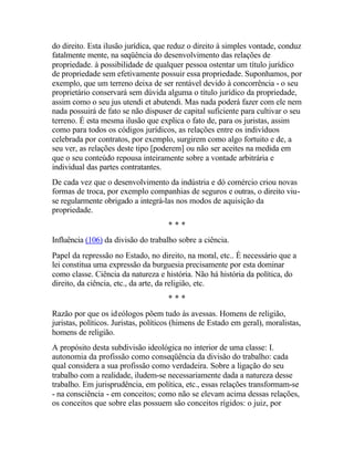 do direito. Esta ilusão jurídica, que reduz o direito à simples vontade, conduz
fatalmente mente, na seqüência do desenvolvimento das relações de
propriedade. à possibilidade de qualquer pessoa ostentar um título jurídico
de propriedade sem efetivamente possuir essa propriedade. Suponhamos, por
exemplo, que um terreno deixa de ser rentável devido à concorrência - o seu
proprietário conservará sem dúvida alguma o título jurídico da propriedade,
assim como o seu jus utendi et abutendi. Mas nada poderá fazer com ele nem
nada possuirá de fato se não dispuser de capital suficiente para cultivar o seu
terreno. É esta mesma ilusão que explica o fato de, para os juristas, assim
como para todos os códigos jurídicos, as relações entre os indivíduos
celebrada por contratos, por exemplo, surgirem como algo fortuito e de, a
seu ver, as relações deste tipo [poderem] ou não ser aceites na medida em
que o seu conteúdo repousa inteiramente sobre a vontade arbitrária e
individual das partes contratantes.
De cada vez que o desenvolvimento da indústria e dó comércio criou novas
formas de troca, por exemplo companhias de seguros e outras, o direito viu-
se regularmente obrigado a integrá-las nos modos de aquisição da
propriedade.
* * *
Influência (106) da divisão do trabalho sobre a ciência.
Papel da repressão no Estado, no direito, na moral, etc.. É necessário que a
lei constitua uma expressão da burguesia precisamente por esta dominar
como classe. Ciência da natureza e história. Não há história da política, do
direito, da ciência, etc., da arte, da religião, etc.
* * *
Razão por que os ideólogos põem tudo às avessas. Homens de religião,
juristas, políticos. Juristas, políticos (himens de Estado em geral), moralistas,
homens de religião.
A propósito desta subdivisão ideológica no interior de uma classe: I.
autonomia da profissão como conseqüência da divisão do trabalho: cada
qual considera a sua profissão como verdadeira. Sobre a ligação do seu
trabalho com a realidade, iludem-se necessariamente dada a natureza desse
trabalho. Em jurisprudência, em política, etc., essas relações transformam-se
- na consciência - em conceitos; como não se elevam acima dessas relações,
os conceitos que sobre elas possuem são conceitos rígidos: o juiz, por
 