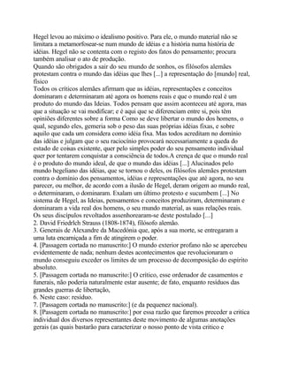 Hegel levou ao máximo o idealismo positivo. Para ele, o mundo material não se
limitara a metamorfosear-se num mundo de idéias e a história numa história de
idéias. Hegel não se contenta com o registo dos fatos do pensamento; procura
também analisar o ato de produção.
Quando são obrigados a sair do seu mundo de sonhos, os filósofos alemães
protestam contra o mundo das idéias que lhes [...] a representação do [mundo] real,
físico
Todos os críticos alemães afirmam que as idéias, representações e conceitos
dominaram e determinaram até agora os homens reais e que o mundo real é um
produto do mundo das Ideias. Todos pensam que assim aconteceu até agora, mas
que a situação se vai modificar; e é aqui que se diferenciam entre si, pois têm
opiniões diferentes sobre a forma Como se deve libertar o mundo dos homens, o
qual, segundo eles, gemeria sob o peso das suas próprias idéias fixas, e sobre
aquilo que cada um considera como idéia fixa. Mas todos acreditam no domínio
das idéias e julgam que o seu raciocínio provocará necessariamente a queda do
estado de coisas existente, quer pelo simples poder do seu pensamento individual
quer por tentarem conquistar a consciência de todos.A crença de que o mundo real
é o produto do mundo ideal, de que o mundo das idéias [...] Alucinados pelo
mundo hegeliano das idéias, que se tornou o deles, os filósofos alemães protestam
contra o domínio dos pensamentos, idéias e representações que até agora, no seu
parecer, ou melhor, de acordo com a ilusão de Hegel, deram origem ao mundo real,
o determinaram, o dominaram. Exalam um último protesto e sucumbem [...] No
sistema de Hegel, as Ideias, pensamentos e conceitos produziram, determinaram e
dominaram a vida real dos homens, o seu mundo material, as suas relações reais.
Os seus discípulos revoltados assenhorearam-se deste postulado [...]
2. David Friedrlch Strauss (1808-1874), filósofo alemão.
3. Generais de Alexandre da Macedónia que, após a sua morte, se entregaram a
uma luta encarniçada a fim de atingirem o poder.
4. [Passagem cortada no manuscrito:] O mundo exterior profano não se apercebeu
evidentemente de nada; nenhum destes acontecimentos que revolucionaram o
mundo conseguiu exceder os limites de um processo de decomposição do espírito
absoluto.
5. [Passagem cortada no manuscrito:] O crítico, esse ordenador de casamentos e
funerais, não poderia naturalmente estar ausente; de fato, enquanto resíduos das
grandes guerras de libertação,
6. Neste caso: resíduo.
7. [Passagem cortada no manuscrito:] (e da pequenez nacional).
8. [Passagem cortada no manuscrito:] por essa razão que faremos preceder a critica
individual dos diversos representantes deste movimento de algumas anotações
gerais (as quais bastarão para caracterizar o nosso ponto de vista critico e
 