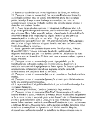 38. Termos do vocabulário dos jovens-hegelianos e de Stirner, em particular.
39. [Passagem cortada no manuscrito:] Esta expressão Idealista das limitações
económicas existentes é não só teórica, como também existe na consciência
prática; isto significa que a consciência que se emancipa e que entra em
contradição com o modo de produção existente não constitui apenas religiões e
filosofias, mas também Estados.
40. Os Anais franco-alemâes eram uma revista editada em Paris por Marx e A.
Ruge. Só foi publicado o primeiro número, em Fevereiro de 1844, que continha
dois artigos de Marx: Sobre a questão judaica,, «Contribuição à critica da filosofia
do direito de Hegel e um longo artigo de Engeis: «Esboço de uma critica da
economia política. As divergências entre Marx e Ruge impediram o
prosseguimento desta publicação. Em 1845, em Francfort-sobre-Meno, aparece a
obra de Marx e Engels intitulada a Sagrada Familia, ou Crítica da Crítica crítica.
Contra Bruno Bauer e consortes.
41. Bauer * pretendia-se o campeão de uma escola filosófica critica,. * Bauer,
Bruno (1809-1882): Teólogo, historiador da religião e publicista alemão.
Hegeliano de esquerda que, em 1842, perdeu a cátedra na Universidade de Bona
devido aos seus escritos radicais. Uniu-se mais tarde aos conservadores e apoiou a
reação prussiana.
42. [Passagem cortada no manuscrito:] e quanto à propriedade, que foi
Inicialmente uma instituição criada pelos próprios homens, dá em breve à
sociedade uma característica própria que de forma alguma foi desejada pelos seus
autores iniciais, perfeitamente visível para quem não se tenha submetido
definitivamente à «Consciência de si, ou ao Único,.
43. [Passagem cortada no manuscrito:] devem ser pensadas em função da realidade
material.
44. [Passagem cortada no manuscrito:] pressupõe portanto que a história universal
tenha uma existência empírica prática.
45. A expressão alemã é bürgerliche Gesellschaft, que poderá além disso significar
«sociedade burguesa».
46. [Nota marginal de Marx:] Comércio [Verkehr] e força produtiva.
47. [Passagem cortada no manuscrito:] São MAX Stirner passeia-se levando a
história mundial às costas, comendo-a e bebendo-a todos os dias como antigamente
se fazia com o corpo e o sangue de nosso senhor Jesus Cristo, e a história universal
produ-lo quotidianamente, a ele, o Único, que é o seu produto por necessitar de
comer, beber e vestir-se; as citações contidas no Único (na obra), etc., assim como
a polêmica de São MAX contra Hess e outras pessoas afastadas, demonstra como
também no plano espiritual ele é produzido pela história mundial. Daqui se
depreende:que, na história mundial, os indivíduos são tão possuidores como os
 
