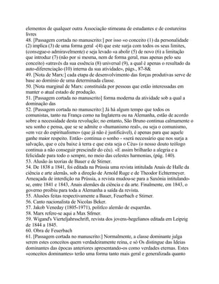 elementos de qualquer outra Associação stirneana de estudantes e de costureiras
livres
48. [Passagem cortada no manuscrito:] por isso «o conceito (1) da personalidade
(2) implica (3) de uma forma geral -(4) que este surja com todos os seus limites,
(consegue-o admiravelmente) e seja levado «a abolir (5) de novo (6) a limitação
que introduz (7) (não por si mesma, nem de forma geral, mas apenas pelo seu
conceito) «através da sua essência (8) universal (9), a qual é apenas o resultado da
auto-diferenciação (10) interna da sua atividade», págs., 87-8&
49. [Nota de Marx:] cada etapa de desenvolvimento das forças produtivas serve de
base ao domínio de uma determinada classe.
50. [Nota marginal de Marx: constituída por pessoas que estão interessadas em
manter o atual estado de produção.
51. [Passagem cortada no manuscrito] forma moderna da atividade sob a qual a
dominação das
52. [Passagem cortada no manuscrito:] Já há algum tempo que todos os
comunistas, tanto na França como na Inglaterra ou na Alemanha, estão de acordo
sobre a necessidade desta revolução; no entanto, São Bruno continua calmamente o
seu sonho e pensa, que se se admite o «humanismo real», ou seja o comunismo,
«em vez do espiritualismo» (que já não é justificável), é apenas para que aquele
ganhe maior respeito. Então- continua o sonho - «será necessário que nos surja a
salvação, que o céu baixe à terra e que esta seja o Céu» (o nosso douto teólogo
continua a não conseguir prescindir do céu). «E assim brilharão a alegria e a
felicidade para todo o sempre, no meio das celestes harmonias, (pág. 140).
53. Alusão às teorias de Bauer e de Stirner.
54. De 1838 a 1841, foi editada na Prússia uma revista intitulada Anais de Halle da
ciência e arte alemãs, sob a direção de Arnold Ruge e de Theodor Echtermeyer.
Ameaçada de interdição na Prússia, a revista mudou-se para a Saxónia intitulando-
se, entre 1841 e 1843, Anais alemães da ciência e da arte. Finalmente, em 1843, o
governo proibiu para toda a Alemanha a saída da revista.
55. Alusões feitas respectivamente a Bauer, Feuerbach e Stirner.
56. Canto nacionalista de Nicolas Beker.
57. Jakob Veneday (1805-1971), politlco alemão de esquerdas.
58. Marx refere-se aqui a Max Stlrner.
59. Wigand's Vierteljahrsschrift, revista dos jovens-hegelianos editada em Leipzig
de 1844 a 1845.
60. Obra de Feuerbach
61. [Passagem cortada no manuscrito:] Normalmente, a classe dominante julga
serem estes conceitos quem verdadeiramente reina, e só Os distingue das Ideias
dominantes das épocas anteriores apresentando-os como verdades eternas. Estes
«conceitos dominantes» terão uma forma tanto mais geral e generalizada quanto
 
