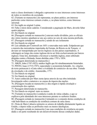 mais a classe dominante é obrigada a apresentar os seus interesses como interesses
de todos os membros da sociedade.
62. [Variante no manuscrito:] de representar, no plano prático, um interesse
particular como interesse comum a todos, e, no plano teórico, como Interesse
universal.
63. Em inglês no original: Lojista.
64. Falta o início deste caderno. Considerando a paginação de Marx, deverão faltar
quatro páginas.
65. Em francês no original.
66. [Passagem cortada no manuscrito:] estavam multo divididos, pois os oficiais
dos vários mestres opunham-se uns aos outros no seio de uma mesma profissão.
67. [Passagem cortada no manuscrito:] saindo do seu isolamento
68. Em francês no original
69. Leis editadas por Cromwell em 1651 e renovadas mais tarde. Estipulavam que
a maioria das mercadorias importadas da Europa, da Rússia ou da Turquia ~ó
deviam ser transportadas por navios Ingleses ou dos países exportadores. A
cabotagem ao longo das costas inglesas devia ser feita exclusivamente por barcos
ingleses. Estas leis, destinadas a favorecer a marinha inglesa, eram sobretudo
dirigidas contra a Holanda; foram abolidas entre 1793 e 1854.
70. [Passagem deteriorada no manuscrito.]
71. AIKIN, John (1747-1822): médico Inglês que foi simultaneamente historiador.
72. PINTO, Isaac (1715-1787): especulador e economista holandês. As- citações
do texto pertencem à «Carta sobre a rivalidade do comércio» da sua obra: Tratado
da circulação e do crédito. Amesterdão, 1771.
73. Em francês no original.
74. Em francês no original.
75. Autor conhecido por Marx nesta época através da sua obra intitulada:
Investigação sobre a natureza e as causas da riqueza das nações.
76. [Passagem riscada no manuscrito:] e deu origem à rápida circulação e
concentração dos capitais.
77. Passagem deteriorada no manuscrito.
78. Em francês no original: mais ou menos.
79. [Variante no manuscrito:] conduziu à união de várias cidades, o que se
explicava pela identidade dos seus interesses perante os senhores feudais.
80. [Passagem cortada no manuscrito:] tornando-se o conjunto destas condições de
vida Individuais as condições de existência comuns de uma classe.
81. [Nota de Marx:] absorve primeiro os setores de trabalho diretamente ligados ao
Estado, e depois todas as profissões mais ou menos ideológicas.
82. [Passagem cortada no manuscrito:] nas suas condições de existência em parte
dadas e em parte resultando de um desenvolvimento dessas condições dadas.
 