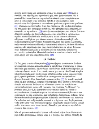 abolir a escravatura sem a máquina a vapor e a muke-jenny (22) nem a
servidão sem aperfeiçoar a agricultura; que, mais genericamente. não é
possível libertar os homens enquanto eles não estiverem completamente
aptos a fornecerem-se de comida e bebida, a satisfazerem as suas
necessidades de alojamento e vestuário em qualidade e quantidade perfeitas
(23) libertação A «libertação» é um fato histórico e não um fato intelectual,
e é provocado por condições históricas, pelo [progresso] da indústria, do
comércio, da agricultura... (24) estas (provocam) depois, em virtude dos seus
diferentes estádios de desenvolvimento, esses absurdos: a substância, o
sujeito, a consciência de si e a crítica pura, assim como os absurdos
religiosos e teológicos, que são novamente eliminados quando já estão
suficientemente desenvolvidos. Naturalmente, num país como a Alemanha,
onde o desenvolvimento histórico é atualmente miserável, os fatos históricos
ausentes são substituídos por esses desenvolvimentos de idéias deixasse,
essas pobrezas idealizadas e ineficazes que se incrustam, tornando-se
necessário combatê-los. Mas esta luta não tem uma importância histórica
geral, ela só tem uma importância local (25)
(A História]
De fato, para o materialista prático (26) ou seja para o comunista, é mister
revolucionar o mundo existente, atacar e transformar praticamente o estado
de coisas que encontra. Se por vezes se observam em Feuerbach pontos de
vista semelhantes a este, é necessário anotar que nunca vão além de simples
intuições isoladas com muito pouca influência sobre toda a sua concepção
geral; apenas podemos considerá-los como germes susceptíveis de
desenvolvimento. Para Feuerbach, a «concepção» (27) do mundo sensível
limita-se, por um lado, à simples contemplação deste último e, por outro, ao
simples sentimento. Refere-se ao «Homem» em vez de se referir aos
«homens históricos reais». «O Homem» é na realidade "o Alemão", No
primeiro caso, isto é, na contemplação do mundo sensível. choca-se
necessariamente com objetos que se encontram em contradição com a sua
consciência e o seu sentimento, que perturbam a harmonia de todas as partes
do mundo sensível que pressupusera. sobretudo a do homem e da natureza
Para eliminar estes objetos é-lhe necessário refugiar-se num duplo ponto de
vista: entre uma visão profana que apenas se apercebe daquilo «que é visível
a olho nu» e uma outra mais elevada, filosófica, que alcança a «verdadeira
essência das coisas». (28)
Não vê que o mundo sensível em seu redor não é objeto dado diretamente
para toda a eternidade, e sempre igual a si mesmo, mas antes o produto da
 