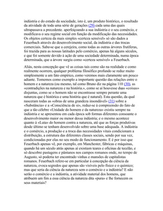 indústria e do estado da sociedade, isto é, um produto histórico, o resultado
da atividade de toda uma série de gerações (29) cada uma das quais
ultrapassava a precedente. aperfeiçoando a sua indústria e o seu comércio, e
modificava o seu regime social em função da modificação das necessidades.
Os objetos certeza da mais simples «certeza sensível» só são dados a
Feuerbach através do desenvolvimento social, da indústria e das trocas
comerciais. Sabe-se que a cerejeira, como todas as outras árvores frutíferas,
foi trazida para as nossas latitudes pelo comércio, apenas há alguns séculos,
e que foi somente devido à ação de uma sociedade determinada, numa época
determinada, que a árvore surgiu como «certeza sensível» a Feuerbach.
Aliás, nesta concepção que vê as coisas tais como são na realidade e como
realmente ocorrem, qualquer problema filosófico profundo se reduz muito
simplesmente a um fato empírico, como veremos mais claramente um pouco
adiante. Tomemos como exemplo a importante questão das relações entre o
homem e a natureza (ou mesmo, tal como Bruno diz na página 110 (30), as
«contradições na natureza e na história.», como se aí houvesse duas «coisas»
disjuntas, como se o homem não se encontrasse sempre perante uma
natureza que é histórica e uma história que é natural). Esta questão, da qual
nasceram todas as «obras de uma grandeza insondável» (31) sobre a
«Substância» e a «Consciência de si», reduz-se à compreensão do fato de
que a tão célebre «Unidade do homem e da natureza» existiu sempre na
indústria e se apresentou em cada época sob formas diferentes consoante o
desenvolvimento maior ou menor dessa indústria; e o mesmo acontece
quanto à «Luta» do homem contra a natureza, até que as forças produtivas
desde último se tenham desenvolvido sobre uma base adequada. A indústria
e o comércio, a produção e a troca das necessidades vitais condicionam a
distribuição, a estrutura das diferentes classes sociais, sendo por sua vez,
condicionadas por elas no seu modo de funcionamento. E é por isso que
Feuerbach apenas vê, por exemplo, em Manchester, fábricas e máquinas,
quando há um século atrás apenas aí existiam teares e oficinas de tecelão, e
só descobre pastagens e pântanos nos campos romanos onde, no tempo de
Augusto, só poderia ter encontrado vinhas e mansões de capitalistas
romanos. Feuerbach refere-se em particular à concepção da ciência da
natureza, evoca segredos que apenas são visíveis pelo físico e o químico;
mas que seria da ciência da natureza sem o comércio e a indústria? E não
serão o comércio e a indústria, a atividade material dos homens, que
atribuem um fim a essa ciência da natureza dita «pura» e lhe fornecem os
seus materiais?
 