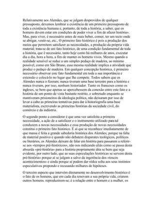 Relativamente aos Alemães, que se julgam desprovidos de qualquer
pressuposto, devemos lembrar a existência de um primeiro pressuposto de
toda a existência humana e, portanto, de toda a história, a saber, que os
homens devem estar em condições de poder viver a fim de afazer história».
Mas, para viver, é necessário antes de mais beber, comer, ter um tecto onde
se abrigar, vestir-se, etc., O primeiro fato histórico é pois a produção dos
meios que permitem satisfazer as necessidades, a produção da própria vida
material; trata-se de uni fato histórico, de uma condição fundamental de toda
a história, que é necessário, tanto hoje como há milhares de anos, executar
dia a dia, hora a hora, a fim de manter os homens vivos. Mesmo quando a
realidade sensível se reduz a um simples pedaço de madeira, ao mínimo
possível, como em São Bruno, essa mesma realidade implica a atividade que
produz o pedaço de madeira. Em qualquer concepção histórica, é primeiro
necessário observar este fato fundamental em toda a sua importância e
extensão e colocá-lo no lugar que lhe compete. Todos sabem que os
Alemães nunca o fizeram; nunca tiveram uma base terrestre para a história e
nunca tiveram, por isso, nenhum historiador. Tanto os franceses como os
ingleses, se bem que apenas se apercebessem da conexão entre este fato e a
história de um ponto de vista bastante restrito, e sobretudo enquanto se
mantiveram prisioneiros da ideologia política, não deixaram por isso de
levar a cabo as primeiras tentativas para dar à historiografia uma base
materialista, escrevendo as primeiras histórias da sociedade civil, do
comércio e da indústria.
O segundo ponto a considerar é que uma vez satisfeita a primeira
necessidade, a ação de a satisfazer e o instrumento utilizado para tal
conduzem a novas necessidades e essa produção de novas necessidades
constitui o primeiro fato histórico. É aí que se reconhece imediatamente de
que massa é feita a grande sabedoria histórica dos Alemães; porque na falta
de material positivo e quando não debatem disparates teológicos, políticos
ou literários, os Alemães deixam de falar em história para passarem a referir-
se aos «tempos pré-históricos», não nos indicando aliás como se passa desta
absurda «pré-história» para a história propriamente dita se bem que seja
evidente, por outro lado, que as suas especulações históricas se servem desta
pré-história» porque aí se julgam a salvo da ingerência dos «toscos
acontecimentos» e ainda porque aí podem dar rédea solta aos seus instintos
especulativos propondo e recusando milhares de hipóteses.
O terceiro aspecto que intervém diretamente no desenvolvimento histórico é
o fato de os homens, que em cada dia renovam a sua própria vida, criarem
outros homens. reproduzirem-se; é a relação entre o homem e a mulher, os
 