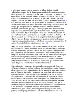 e o interesse comum, ou seja, quando a atividade já não é dividida
voluntariamente mas sim de forma natural, a ação do homem transforma-se
para ele num poder estranho que se lhe opõe e o subjuga, em vez de ser ele a
dominá-la. Com efeito, desde o momento em que o trabalho começa a ser
repartido, cada indivíduo tem uma esfera de atividade exclusiva que lhe é
imposta e da qual não pode sair; é caçador, pescador, pastor ou crítico (41) e
não pode deixar de o ser se não quiser perder os seus meios de subsistência.
Na sociedade comunista, porém, onde cada indivíduo pode aperfeiçoar-se no
campo que lhe aprouver, não tendo por isso uma esfera de atividade
exclusiva, é a sociedade que regula a produção geral e me possibilita fazer
hoje uma coisa, amanhã outra, caçar da manhã, pescar à tarde, pastorear à
noite, fazer crítica depois da refeição, e tudo isto a meu bel-prazer, sem por
isso me tornar exclusivamente caçador, pescador ou crítico. Esta fixação da
atividade social, esta petrificação do nosso próprio trabalho num poder
objetivo que nos domina e escapa ao nosso controlo contrariando a nossa
expectativa e destruindo os nossos cálculos, é um dos momentos capitais' do
desenvolvimento histórico até aos nossos dias (42)
. O poder social, quer dizer, a força produtiva multiplicada que é devida à
cooperação dos diversos indivíduos, a qual é condicionada pela divisão do
trabalho, não se lhes apresenta como o seu próprio poder conjugado, pois
essa colaboração não é voluntária e sim natural, antes lhes surgindo como
um poder estranho, situado fora deles e do qual não conhecem nem a origem
nem o fim que se propõe, que não podem dominar e que de tal forma
atravessa uma série particular de fases e estádios de desenvolvimento tão
independente da vontade e da marcha da humanidade que é na verdade ela
quem dirige essa vontade e essa marcha da humanidade.
Esta «alienação» - para que a nossa posição seja compreensível para os
filósofos - só pode ser abolida mediante duas condições práticas. Para que
ela se transforme num poder «insuportável», quer dizer, num poder contra o
qual se faça uma revolução, é necessário que tenha dado origem a uma
massa de homens totalmente «privada de propriedade», que se encontre
simultaneamente em contradição com um mundo de riqueza e de cultura
com existência real; ambas as coisas pressupõem um grande aumento da
força produtiva, isto é, um estádio elevado de desenvolvimento. Por outro
lado, este desenvolvimento das forças produtivas (que implica já que a
existência empírica atual dos homens decorra no âmbito da história mundial
e não no da vida loca]) é uma condição prática prévia absolutamente
indispensável, pois, sem ele, apenas se generalizará a penúria e, com a
pobreza, recomeçará paralelamente a luta pelo indispensável e cair-se-á
 