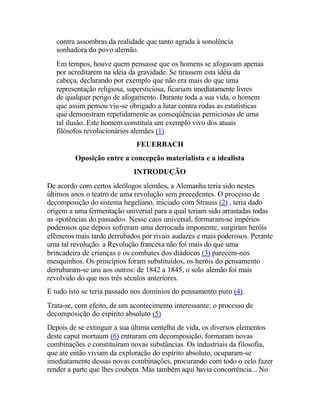 contra assombras da realidade que tanto agrada à sonolência
sonhadora do povo alemão.
Em tempos, houve quem pensasse que os homens se afogavam apenas
por acreditarem na idéia da gravidade. Se tirassem esta idéia da
cabeça, declarando por exemplo que não era mais do que uma
representação religiosa, supersticiosa, ficariam imediatamente livres
de qualquer perigo de afogamento. Durante toda a sua vida, o homem
que assim pensou viu-se obrigado a lutar contra rodas as estatísticas
que demonstram repetidamente as conseqüências perniciosas de uma
tal ilusão. Este homem constituía um exemplo vivo dos atuais
filósofos revolucionários alemães (1)
FEUERBACH
Oposição entre a concepção materialista e a idealista
INTRODUÇÃO
De acordo com certos ideólogos alemães, a Alemanha teria sido nestes
últimos anos o teatro de uma revolução sem precedentes. O processo de
decomposição do sistema hegeliano, iniciado com Strauss (2) , teria dado
origem a uma fermentação universal para a qual teriam sido arrastadas todas
as «potências do passado». Nesse caos universal, formaram-se impérios
poderosos que depois sofreram uma derrocada imponente, surgiram heróis
efêmeros mais tarde derrubados por rivais audazes e mais poderosos. Perante
uma tal revolução. a Revolução francesa não foi mais do que uma
brincadeira de crianças e os combates dos diádocos (3) parecem-nos
mesquinhos. Os princípios foram substituídos, os heróis do pensamento
derrubaram-se uns aos outros: de 1842 a 1845, o solo alemão foi mais
revolvido do que nos três séculos anteriores.
E tudo isto se teria passado nos domínios do pensamento puro (4).
Trata-se, com efeito, de um acontecimento interessante: o processo de
decomposição do espírito absoluto (5)
Depois de se extinguir a sua última centelha de vida, os diversos elementos
deste caput mortuum (6) entraram em decomposição, formaram novas
combinações e constituíram novas substâncias. Os industriais da filosofia,
que até então viviam da exploração do espírito absoluto, ocuparam-se
imediatamente dessas novas combinações, procurando com todo o zelo fazer
render a parte que lhes coubera. Mas também aqui havia concorrência... No
 