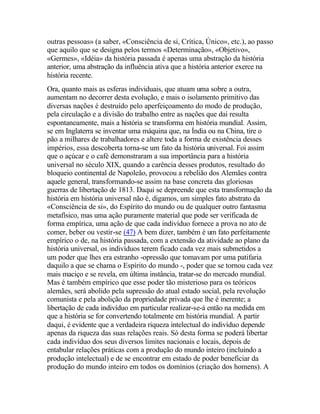 outras pessoas» (a saber, «Consciência de si, Crítica, Único», etc.), ao passo
que aquilo que se designa pelos termos «Determinação», «Objetivo»,
«Germes», «Idéia» da história passada é apenas uma abstração da história
anterior, uma abstração da influência ativa que a história anterior exerce na
história recente.
Ora, quanto mais as esferas individuais, que atuam uma sobre a outra,
aumentam no decorrer desta evolução, e mais o isolamento primitivo das
diversas nações é destruído pelo aperfeiçoamento do modo de produção,
pela circulação e a divisão do trabalho entre as nações que daí resulta
espontaneamente, mais a história se transforma em história mundial. Assim,
se em Inglaterra se inventar uma máquina que, na Índia ou na China, tire o
pão a milhares de trabalhadores e altere toda a forma de existência desses
impérios, essa descoberta torna-se um fato da história universal. Foi assim
que o açúcar e o café demonstraram a sua importância para a história
universal no século XIX, quando a carência desses produtos, resultado do
bloqueio continental de Napoleão, provocou a rebelião dos Alemães contra
aquele general, transformando-se assim na base concreta das gloriosas
guerras de libertação de 1813. Daqui se depreende que esta transformação da
história em história universal não é, digamos, um simples fato abstrato da
«Consciência de si», do Espírito do mundo ou de qualquer outro fantasma
metafísico, mas uma ação puramente material que pode ser verificada de
forma empírica, uma ação de que cada indivíduo fornece a prova no ato de
comer, beber ou vestir-se (47) A bem dizer, também é um fato perfeitamente
empírico o de, na história passada, com a extensão da atividade ao plano da
história universal, os indivíduos terem ficado cada vez mais submetidos a
um poder que lhes era estranho -opressão que tomavam por uma patifaria
daquilo a que se chama o Espírito do mundo -, poder que se tornou cada vez
mais maciço e se revela, em última instância, tratar-se do mercado mundial.
Mas é também empírico que esse poder tão misterioso para os teóricos
alemães, será abolido pela supressão do atual estado social, pela revolução
comunista e pela abolição da propriedade privada que lhe é inerente; a
libertação de cada indivíduo em particular realizar-se-á então na medida em
que a história se for convertendo totalmente em história mundial. A partir
daqui, é evidente que a verdadeira riqueza intelectual do indivíduo depende
apenas da riqueza das suas relações reais. Só desta forma se poderá libertar
cada indivíduo dos seus diversos limites nacionais e locais, depois de
entabular relações práticas com a produção do mundo inteiro (incluindo a
produção intelectual) e de se encontrar em estado de poder beneficiar da
produção do mundo inteiro em todos os domínios (criação dos homens). A
 