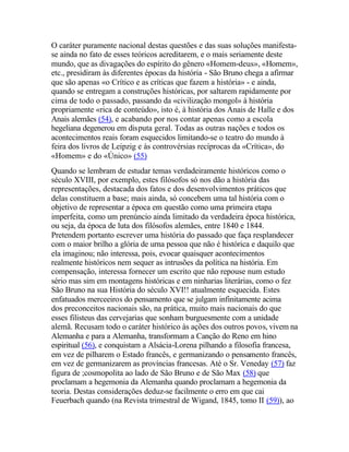 O caráter puramente nacional destas questões e das suas soluções manifesta-
se ainda no fato de esses teóricos acreditarem, e o mais seriamente deste
mundo, que as divagações do espírito do gênero «Homem-deus», «Homem»,
etc., presidiram às diferentes épocas da história - São Bruno chega a afirmar
que são apenas «o Crítico e as críticas que fazem a história» - e ainda,
quando se entregam a construções históricas, por saltarem rapidamente por
cima de todo o passado, passando da «civilização mongol» à história
propriamente «rica de conteúdo», isto é, à história dos Anais de Halle e dos
Anais alemães (54), e acabando por nos contar apenas como a escola
hegeliana degenerou em disputa geral. Todas as outras nações e todos os
acontecimentos reais foram esquecidos limitando-se o teatro do mundo à
feira dos livros de Leipzig e às controvérsias recíprocas da «Crítica», do
«Homem» e do «Único» (55)
Quando se lembram de estudar temas verdadeiramente históricos como o
século XVIII, por exemplo, estes filósofos só nos dão a história das
representações, destacada dos fatos e dos desenvolvimentos práticos que
delas constituem a base; mais ainda, só concebem uma tal história com o
objetivo de representar a época em questão como uma primeira etapa
imperfeita, como um prenúncio ainda limitado da verdadeira época histórica,
ou seja, da época de luta dos filósofos alemães, entre 1840 e 1844.
Pretendem portanto escrever uma história do passado que faça resplandecer
com o maior brilho a glória de urna pessoa que não é histórica e daquilo que
ela imaginou; não interessa, pois, evocar quaisquer acontecimentos
realmente históricos nem sequer as intrusões da política na história. Em
compensação, interessa fornecer um escrito que não repouse num estudo
sério mas sim em montagens históricas e em ninharias literárias, como o fez
São Bruno na sua História do século XVI!! atualmente esquecida. Estes
enfatuados merceeiros do pensamento que se julgam infinitamente acima
dos preconceitos nacionais são, na prática, muito mais nacionais do que
esses filisteus das cervejarias que sonham burguesmente com a unidade
alemã. Recusam todo o caráter histórico às ações dos outros povos, vivem na
Alemanha e para a Alemanha, transformam a Canção do Reno em hino
espiritual (56), e conquistam a Alsácia-Lorena pilhando a filosofia francesa,
em vez de pilharem o Estado francês, e germanizando o pensamento francês,
em vez de germanizarem as províncias francesas. Até o Sr. Veneday (57) faz
figura de ;cosmopolita ao lado de São Bruno e de São Max (58) que
proclamam a hegemonia da Alemanha quando proclamam a hegemonia da
teoria. Destas considerações deduz-se facilmente o erro em que cai
Feuerbach quando (na Revista trimestral de Wigand, 1845, tomo II (59)), ao
 