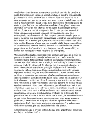 «essência» e transforma-se num meio de existência que não lhe convém, a
partir do momento em que passa a ser utilizada pela indústria e fica poluída
por corantes e outros desperdícios, a partir do momento em que o rio é
percorrido por barcos a vapor ou em que o seu curso é desviado para canais
onde é possível privar o peixe do seu meio de existência pelo simples ato de
cortar a água. Declarar que todas ais contradições deste gênero são meras
anomalias inevitáveis não difere de modo algum da consolação que São
Stirner oferece aos insatisfeitos quando lhes declara que esta contradição
lhes é intrínseca, que esta má situação é necessariamente a que lhes
corresponde, concluindo que não lhes compete protestar mas sim guardar
para si mesmos a sua indignação ou revoltarem-se contra a sua sorte mas de
uma forma mítica. Esta «explicação» também não difere da crítica que lhe é
feita por São Bruno ao afirmar que essa situação infeliz é uma conseqüência
de os interessados se terem mantido ao nível da «Substância» em vez de
progredirem até à «Consciência de si absoluta» e de não terem sabido ver
nessas más condições de vida o Espírito do seu espírito.
Os pensamentos da classe dominante são também, em todas as épocas, os
pensamentos dominantes, ou seja, a classe que tem o poder material
dominante numa dada sociedade é também a potência dominante espiritual.
A classe que dispõe dos meios de produção material dispõe igualmente dos
meios de produção intelectual, de tal modo que o pensamento daqueles a
quem são recusados os meios de produção intelectual está submetido
igualmente à classe dominante. Os pensamentos dominantes são apenas a
expressão ideal das relações materiais dominantes concebidas sob a forma
de idéias e, portanto, a expressão das relações que fazem de uma classe a
classe dominante; dizendo de outro modo, são as idéias do seu domínio. Os
indivíduos que constituem a classe dominante possuem entre outras coisas
uma consciência, e é em conseqüência disso que pensam; na medida em que
dominam enquanto classe e determinam uma época histórica em toda a sua
extensão, é lógico que esses indivíduos dominem em todos os sentidos, que
tenham, entre outras, uma posição dominante como seres pensantes, como
produtores de idéias, que regulamentem a produção e a distribuição dos
pensamentos da sua época; as suas idéias são, portanto, as idéias dominantes
da sua época. Consideremos por exemplo um país e um tempo em que o
poder real, a aristocracia e a burguesia disputam o poder e onde este é
portanto partilhado; vemos que o pensamento dominante é aí a doutrina da
divisão dos poderes, por isso enunciada como «lei eterna».
Reencontramos aqui a divisão de trabalho que antes encontramos como uma
das forças capitais da história.
 