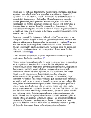 início, esta foi praticada de uma forma bastante séria e burguesa; mais tarde,
quando o mercado alemão ficou saturado e se verificou ser impossível,
apesar de todos os esforços, escoar a mercadoria no mercado mundial, o
negócio foi viciado, como é habitual na Alemanha, por uma produção
inferior, pela alteração da qualidade, pela adulteração da matéria-prima, a
falsificação dos rótulos, as vendas fictícias, os cheques sem cobertura e a
instauração de um sistema de crédito sem qualquer base concreta. Esta
concorrência deu origem a uma luta encarniçada que nos é agora apresentada
e enaltecida como uma revolução histórica que teria conseguido prodigiosos
resultados e conquistas.
Mas para ter uma idéia justa desta charlatanice filosófica que desperta no
coração do honesto burguês alemão um agradável sentimento nacional, para
dar uma idéia concreta da mesquinhez, da pequenez provinciana (7) de todo
este movimento jovem-hegeliano, e especialmente de todo o contraste
trágico-cómico entre aquilo que estes heróis realmente faiem e o que julgam
fazer, é necessário examinar todo este espetáculo de um ponto de vista
exterior à Alemanha (8)
Torna-se assim evidente que os jovens hegelianos devem lutar" apenas
contra estas ilusões da consciência (9)
Como, na sua imaginação, as relações entre os homens, todos os seus atos e
os seus gostos, as suas cadeias e os seus limites, são produtos da
consciência, os jovens-hegelianos. coerentes consigo mesmos, propõem aos
homens este postulado moral: substituir a sua consciência atual pela
consciência humana crítica ou egoísta e, ao fazê-lo abolir os seus limites,
Exigir uma tal transformação da consciência significa interpretar
diferentemente aquilo que existe, isto é, aceitá-lo com uma interpretação
diferente. Apesar das suas frases pomposas, que «revolucionam o mundo»,
os ideólogos da escola jovem-hegeliana são os maiores conservadores. Os
mais jovens encontraram uma expressão exata fraseologia para qualificar a
sua atividade quando afirmam lutar unicamente contra uma «fraseologia»;
esquecem-se porém de que apenas lhe opõem uma outra fraseologia e de que
não é lutando contra a fraseologia de um mundo, que se luta com o mundo
que realmente existe. Os únicos resultados que se conseguiram com esta
crítica filosófica foram alguns esclarecimentos quanto à história religiosa -e
mesmo isto de um ponto de vista muito limitado - do cristianismo; todas as
suas outras afirmações constituem novas formas de ornamentar a sua
pretensão de terem realizado descobertas de importância histórica quando,
de fato, não foram mais do que esclarecimentos insignificantes.
 