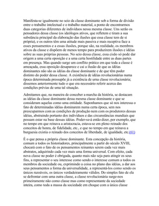 Manifesta-se igualmente no seio da classe dominante sob a forma de divisão
entre o trabalho intelectual e o trabalho material, a ponto de encontrarmos
duas categorias diferentes de indivíduos nessa mesma classe. Uns serão os
pensadores dessa classe (os ideólogos ativos, que refletem e tiram a sua
substância principal da elaboração das ilusões que essa classe tem de si
própria), e os outros têm uma atitude mais passiva e mais receptiva face a
esses pensamentos e a essas ilusões, porque são, na realidade, os membros
ativos da classe e dispõem de menos tempo para produzirem ilusões e idéias
sobre as suas próprias pessoas. No seio dessa classe, essa cisão só pode dar
origem a uma certa oposição e a uma certa hostilidade entre as duas partes
em presença. Mas quando surge um conflito prático em que toda a classe é
ameaçada, essa oposição desaparece e cai a ilusão de que as idéias
dominantes não são as idéias da classe dominante e de que têm poder
distinto do poder dessa classe. A existência de idéias revolucionárias numa
época determinada pressupõe já a existência de urna classe revolucionária;
dissemos anteriormente tudo o que era necessário referir acerca das
condições prévias de uma tal situação.
Admitamos que, na maneira de conceber a marcha da história, se destacam
as idéias da classe dominante dessa mesma classe dominante e que se
consideram aquelas como uma entidade. Suponhamos que só nos interessa o
fato de determinadas idéias dominarem numa certa época, sem nos
preocuparmos com as condições de produção nem com os produtores dessas
idéias, abstraindo portanto dos indivíduos e das circunstâncias mundiais que
possam estar na base dessas idéias. Poder-se-á então dizer, por exemplo, que
no tempo em que reinava a aristocracia, estava-se em pleno reinado dos
conceitos de honra, de fidelidade, etc., e que no tempo em que reinava a
burguesia existia o reinado dos conceitos de liberdade, de igualdade, etc.(61)
É o que pensa a própria classe dominante. Esta concepção da história,
comum a todos os historiadores, principalmente a partir do século XVIII,
chocará com o fato de os pensamentos reinantes serem cada vez mais
abstratos, adquirindo cada vez mais uma forma universal. Com efeito, cada
nova classe no poder é obrigada, quanto mais não seja para atingir os seus
fins, a representar o seu interesse como sendo o interesse comum a todos os
membros da sociedade ou, exprimindo a coisa no plano das idéias, a dar aos
seus pensamentos a forma da universalidade, a representá-los como sendo os
únicos razoáveis, os únicos verdadeiramente válidos. Do simples fato de ela
se defrontar com uma outra classe, a classe revolucionária surge-nos
primeiramente não como classe mas como representante da sociedade
inteira, como toda a massa da sociedade em choque com a única classe
 