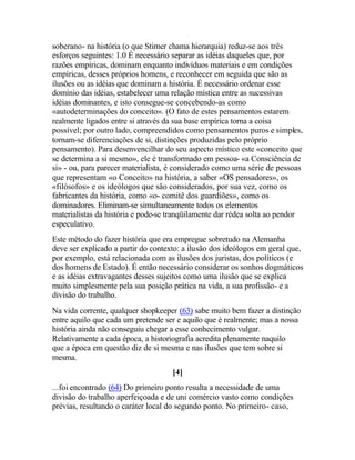 soberano- na história (o que Stirner chama hierarquia) reduz-se aos três
esforços seguintes: 1.0 É necessário separar as idéias daqueles que, por
razões empíricas, dominam enquanto indivíduos materiais e em condições
empíricas, desses próprios homens, e reconhecer em seguida que são as
ilusões ou as idéias que dominam a história. É necessário ordenar esse
domínio das idéias, estabelecer uma relação mística entre as sucessivas
idéias dominantes, e isto consegue-se concebendo-as como
«autodeterminações do conceito». (O fato de estes pensamentos estarem
realmente ligados entre si através da sua base empírica torna a coisa
possível; por outro lado, compreendidos como pensamentos puros e simples,
tornam-se diferenciações de si, distinções produzidas pelo próprio
pensamento). Para desenvencilhar do seu aspecto místico este «conceito que
se determina a si mesmo», ele é transformado em pessoa- «a Consciência de
si» - ou, para parecer materialista, é considerado como uma série de pessoas
que representam «o Conceito» na história, a saber «OS pensadores», os
«filósofos» e os ideólogos que são considerados, por sua vez, como os
fabricantes da história, como «o- comitê dos guardiões», como os
dominadores. Eliminam-se simultaneamente todos os elementos
materialistas da história e pode-se tranqüilamente dar rédea solta ao pendor
especulativo.
Este método do fazer história que era empregue sobretudo na Alemanha
deve ser explicado a partir do contexto: a ilusão dos ideólogos em geral que,
por exemplo, está relacionada com as ilusões dos juristas, dos políticos (e
dos homens de Estado). É então necessário considerar os sonhos dogmáticos
e as idéias extravagantes desses sujeitos como uma ilusão que se explica
muito simplesmente pela sua posição prática na vida, a sua profissão- e a
divisão do trabalho.
Na vida corrente, qualquer shopkeeper (63) sabe muito bem fazer a distinção
entre aquilo que cada um pretende ser e aquilo que é realmente; mas a nossa
história ainda não conseguiu chegar a esse conhecimento vulgar.
Relativamente a cada época, a historiografia acredita plenamente naquilo
que a época em questão diz de si mesma e nas ilusões que tem sobre si
mesma.
[4]
...foi encontrado (64) Do primeiro ponto resulta a necessidade de uma
divisão do trabalho aperfeiçoada e de uni comércio vasto como condições
prévias, resultando o caráter local do segundo ponto. No primeiro- caso,
 