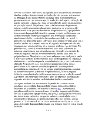 deve-se associar os indivíduos; no segundo, estes encontram-se ao mesmo
nível de qualquer instrumento de produção, são eles mesmos instrumentos
de produção. Surge aqui portanto a diferença entre os instrumentos de
produção naturais e os instrumentos de produção criados pela civilização. O
campo cultivado (a água, etc.) pode ser considerado- como um instrumento
de produção natural. No primeiro caso, o do instrumento de produção
natural, os indivíduos estão subordinados à natureza; no segundo, estão
subordinados a um produto do trabalho. No primeiro caso, a propriedade,
trata-se aqui da propriedade fundiária, aparece portanto também como um
domínio imediato e natural; no segundo, esta propriedade surge como
domínio do trabalho e mais ainda do trabalho acumulado, do capital. O
primeiro caso pressupõe que os indivíduos estão unidos por algo, quer seja a
família, a tribo, até o próprio solo, etc. O segundo pressupõe que eles são
independentes uns dos outros e só se mantêm unidos devido às trocas. No
primeiro caso, a troca é essencialmente uma troca entre os homens e a
natureza, uma troca em que o trabalho do uns é trocado pelo produto do
outro; no segundo, trata-se predominantemente de uma troca entre os
próprios homens. No primeiro caso, basta ao homem uma inteligência média
e a atividade corporal e intelectual não estão ainda separadas: no segundo, a
divisão entre o trabalho corporal e o trabalho intelectual já está praticamente
efetuada. No primeiro caso, o domínio do proprietário sobre os não-
possuidores pode repousar em relações pessoais, numa espécie de
comunidade; no segundo, deverá ter tomado uma forma material, encarnar-
se num terceiro termo, .) dinheiro. No primeiro caso, existe a pequena
indústria, mas subordinada à utilização do instrumento de produção natural
e, portanto, sem repartição do trabalho- entre os diferentes indivíduos; no
segundo, a indústria só existe na divisão do trabalho e através dela.
Até agora partimos dos instrumentos de produção, e mesmo nestas
condições a necessidade da propriedade privada para certos estádios
industriais era já evidente. Na industrie extractive (65) , a propriedade
privada coincide ainda plenamente com o trabalho; na pequena indústria e
em toda a agricultura a propriedade é. até agora, a conseqüência necessária
dos instrumentos existentes; na- grande indústria, a contradição entre o
instrumento de produção e a propriedade privada é tão- somente um seu
produto, e ela necessita de se encontrar muito desenvolvida para o poder
criar. A abolição da propriedade privada só é portanto possível com a grande
indústria.
* * *
 