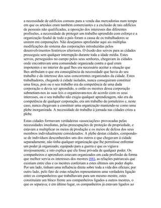 a necessidade de edifícios comuns para a venda das mercadorias num tempo
em que os artesãos eram também comerciantes e a exclusão de tais edifícios
de pessoais não qualificadas, a oposição dos interesses das diferentes
profissões, a necessidade de proteger um trabalho aprendido com esforço e a
organização feudal de todo o país foram a causa de os trabalhadores se
unirem em corporações. Não desejamos aprofundar aqui ais múltiplas
modificações do sistema das corporações introduzidas pelos
desenvolvimentos históricos ulteriores. O êxodo dos servos para as cidades
prosseguiu sem qualquer interrupção durante toda a idade média. Estes
servos, perseguidos no campo pelos seus senhores, chegavam às cidades
onde encontravam uma comunidade organizada contra a qual eram
impotentes e no interior da qual lhes era necessário aceitar a situação que
lhes atribuíam o que era conseqüência da necessidade que havia do seu
trabalho e do interesse dos seus concorrentes organizados da cidade. Estes
trabalhadores, chegando à cidade isolados, nunca conseguiram constituir
uma força, pois ou o seu trabalho era da competência de uma dada
corporação o devia ser aprendido, o então os mestres dessa corporação
submetiam-nos às suas leis o organizavam-nos de acordo com os seus
interesses, ou o seu trabalho não exigia qualquer aprendizagem, não era da
competência de qualquer corporação, era um trabalho do jornaleiros e, neste
caso, nunca chegavam a constituir uma organização mantendo-se como uma
plebe inorganizada. A necessidade do trabalho à jornada nas cidades criou a
plebe.
Estas cidades formavam verdadeiras «associações» provocadas pelas
necessidades imediatas, pelas preocupações de proteção da propriedade, e
estavam a multiplicar os meios de produção e os meios de defesa dos seus
membros individualmente considerados. A plebe destas cidades, compondo-
se de indivíduos desconhecidos uns dos outros e que chegavam à cidade
separadamente, não tinha qualquer organização que lhe permitisse enfrentar
um poder já organizado, equipado para a guerra e que os vigiava
invejosamente; e isto explica que ela fosse privada de qualquer poder. Os
companheiros e aprendizes estavam organizados em cada profissão da forma
que melhor servia os interesses dos mestres (66), as relações patriarcais que
existiam entre elas e os mestres conferiam a estes últimos um poder duplo.
Por um lado, tinham uma influência direta sobre toda a vida dos oficiais; por
outro lado, pelo fato de estas relações representarem uma verdadeira ligação
entre os companheiros que trabalhavam para um mesmo mestre, estes
constituíam um bloco frente aos companheiros ligados a outros mestres, o
que os separava; e em último lugar, os companheiros já estavam ligados ao
 