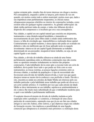 regime existente pelo- simples fato de terem interesse em chegar a mestres.
Por conseqüência, enquanto a plebe se lançava, pelo menos de vez em
quando, em motins contra toda a ordem municipal, motins esses que, dada a
sua impotência eram perfeitamente inoperantes, os oficiais nunca
ultrapassaram pequenas rebeliões no interior de corporações isoladas, como
existem aliás em qualquer regime corporativo. As grandes sublevações :da
idade média partiram todas do campo, e todas elas falharam devido à
dispersão dos camponeses e à incultura que era a sua conseqüência.
Nas cidades, o capital era um capital natural que consistia em alojamento,
instrumentos e uma clientela natural hereditária, e transmitia-se
necessariamente de pais 'para filhos dado o estado ainda embrionário das
trocas e a falta de circulação que. impossibilitava a realização desse capital.
Contrariamente ao capital moderno, o dessa época não podia ser avaliado em
dinheiro e não era indiferente que ele fosse aplicado neste ou naquele
investimento: tratava-se de um capital ligado diretamente ao trabalho
determinado do seu possuidor, inseparável deste trabalho, ou seja, de um
capital ligado a um estado.
Nas cidades, a divisão do trabalho efetuava-se ainda de uma forma
perfeitamente espontânea entre as diferentes corporações mas não existia
entre os operários tomados isoladamente no interior das próprias
corporações. Cada trabalhador devia estar apto a executar todo um ciclo de
trabalhos; devia poder fazer tudo o que podia ser feito com os seus
instrumentos; as trocas restritas, as poucas ligações existentes entre as
diversas cidades, a raridade da população e o tipo de necessidade não
favoreciam uma divisão de trabalho desenvolvida, e é por isso que quem
desejava tornar-se mestre devia conhecer a sua profissão a fundo. Devido a
isto, encontra-se ainda nos artesãos da Idade Média um interesse pelo seu
trabalho particular e pela habilidade nesse trabalho que podia até elevar-se a
um certo sentido artístico. E é também por isso que cada artesão da Idade
Média se dava inteiramente ao seu trabalho; sujeitava-se sentimentalmente a
ele e estava--lhe muito mais subordinado do que o trabalhador moderno para
o qual o seu trabalho é perfeitamente indiferente.
O seqüente desenvolvimento da divisão de trabalho traduziu-se pela
separação entre a produção e o comércio, a formação de uma classe
particular de comerciantes, separação essa que já era um fato nas cidades
antigas (o caso dos Judeus, entre outros), e que depressa surgiu nas cidades
de formação recente. Isto implicava a possibilidade de uma ligação
comercial que ultrapassava os arredores mais próximos e a realização desta
 