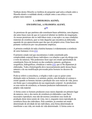 Nenhum destes filósofos se lembrou de perguntar qual seria a relação entre a
filosofia alemã e a realidade alemã, a relação entre a sua crítica e o seu
próprio meio material.
1. A IDEOLOGIA ALEMÃ;
EM ESPECIAL, A FILOSOFIA ALEMÃ.
A(10)
As premissas de que partimos não constituem bases arbitrárias, nem dogmas;
são antes bases reais de que só é possível abstrair no âmbito da imaginação.
As nossas premissas são os indivíduos reais, a sua ação e as suas condições
materiais de existência, quer se trate daquelas que encontrou já elaboradas
aquando do seu aparecimento quer das que ele próprio criou. Estas bases são
portanto verificáveis por vias puramente empíricas.
A primeira condição de toda a história humana é evidentemente a existência
de seres humanos vivos (11)
O primeiro estado real que encontramos é então constituído pela
complexidade corporal desses indivíduos e as relações a que ela obriga com
o resto da natureza. Não poderemos fazer aqui um estudo aprofundado da
constituição física do homem ou das condições naturais, geológicas,
orográficas, hidrográficas, climáticas e outras (12), que se lhe depararam já
elaboradas. Toda a historiografia deve necessariamente partir dessas bases
naturais e da sua modificação provocada pelos homens no decurso da
história.
Pode-se referir a consciência, a religião e tudo o que se quiser como
distinção entre os homens e os animais; porém, esta distinção só começa a
existir quando os homens iniciam a produção dos seus meios de vida, passo
em frente que é conseqüência da sua organização corporal. Ao produzirem
os seus meios de existência, os homens produzem indiretamente a sua
própria vida material.
A forma como os homens produzem esses meios depende em primeiro lugar
da natureza, isto e, dos meios de existência já elaborados e que lhes é
necessário reproduzir; mas não deveremos considerar esse modo de
produção deste único ponto de vista, isto é, enquanto mera reprodução da
existência física dos indivíduos. Pelo contrário, já constitui um modo
determinado de atividade de tais indivíduos, uma forma determinada de
manifestar a sua vida, um modo de vida determinado. A forma como os
 