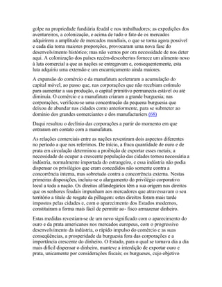 golpe na propriedade fundiária feudal e nos trabalhadores; as expedições dos
aventureiros, a colonização, e acima de tudo o fato de os mercados
adquirirem a amplitude de mercados mundiais, o que se torna agora possível
e cada dia toma maiores proporções, provocaram uma nova fase do
desenvolvimento histórico; mas não vemos por ora necessidade de nos deter
aqui. A colonização dos países recém-descobertos fornece um alimento novo
à luta comercial a que as nações se entregavam e, consequentemente, esta
luta adquiriu uma extensão e um encarniçamento ainda maiores.
A expansão do comércio e da manufatura aceleraram a acumulação do
capital móvel, ao passo que, nas corporações que não recebiam estímulo
para aumentar a sua produção, o capital primitivo permanecia estável ou até
diminuía. O comércio e a manufatura criaram a grande burguesia; nas
corporações, verificou-se uma concentração da pequena burguesia que
deixou de abundar nas cidades como anteriormente, para se submeter ao
domínio dos grandes comerciantes e dos manufacturiers (68)
Daqui resultou o declínio das corporações a partir do momento em que
entraram em contato com a manufatura.
As relações comerciais entre as nações revestiram dois aspectos diferentes
no período a que nos referimos. De início, a fraca quantidade de ouro e de
prata em circulação determinou a proibição de exportar esses metais; a
necessidade de ocupar a crescente população das cidades tornou necessária a
indústria, normalmente importada do estrangeiro, e essa indústria não podia
dispensar os privilégios que eram concedidos não somente contra a
concorrência interna, mas sobretudo contra a concorrência externa. Nestas
primeiras disposições, incluiu-se o alargamento do privilégio corporativo
local a toda a nação. Os direitos alfandegários têm a sua origem nos direitos
que os senhores feudais impunham aos mercadores que atravessavam o seu
território a titulo de resgate da pilhagem: estes direitos foram mais tarde
impostos pelas cidades e, com o aparecimento dos Estados modernos,
constituíram a forma mais fácil de permitir ao- fisco armazenar dinheiro.
Estas medidas revestiam-se de um novo significado com o aparecimento do
ouro e da prata americanos nos mercados europeus, com o progressivo
desenvolvimento da indústria, o rápido impulso do comércio e as suas
conseqüências, a prosperidade da burguesia fora das corporações e a
importância crescente do dinheiro. O Estado, para o qual se tornava dia a dia
mais difícil dispensar o dinheiro, manteve a interdição de exportar ouro e
prata, unicamente por considerações fiscais; os burgueses, cujo objetivo
 