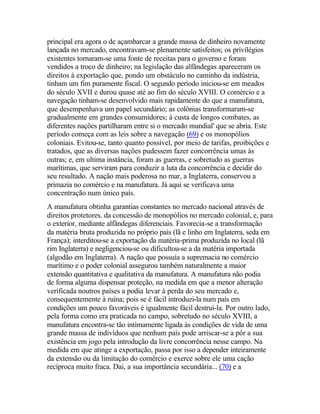 principal era agora o de açambarcar a grande massa de dinheiro novamente
lançada no mercado, encontravam-se plenamente satisfeitos; os privilégios
existentes tornaram-se uma fonte de receitas para o governo e foram
vendidos a troco de dinheiro; na legislação das alfândegas apareceram os
direitos à exportação que, pondo um obstáculo no caminho da indústria,
tinham um fim puramente fiscal. O segundo período iniciou-se em meados
do século XVII e durou quase até ao fim do século XVIII. O comércio e a
navegação tinham-se desenvolvido mais rapidamente do que a manufatura,
que desempenhava um papel secundário; as colônias transformaram-se
gradualmente em grandes consumidores; à custa de longos combates, as
diferentes nações partilharam entre si o mercado mundial' que se abria. Este
período começa com as leis sobre a navegação (69) e os monopólios
coloniais. Evitou-se, tanto quanto possível, por meio de tarifas, proibições e
tratados, que as diversas nações pudessem fazer concorrência umas às
outras; e, em ultima instância, foram as guerras, e sobretudo as guerras
marítimas, que serviram para conduzir a luta da concorrência e decidir do
seu resultado. A nação mais poderosa no mar, a Inglaterra, conservou a
primazia no comércio e na manufatura. Já aqui se verificava uma
concentração num único país.
A manufatura obtinha garantias constantes no mercado nacional através de
direitos protetores. da concessão de monopólios no mercado colonial, e, para
o exterior, mediante alfândegas diferenciais. Favorecia-se a transformação
da matéria bruta produzida no próprio pais (lã e linho em Inglaterra, seda em
França); interditou-se a exportação da matéria-prima produzida no local (lã
rim Inglaterra) e negligenciou-se ou dificultou-se a da matéria importada
(algodão em Inglaterra). A nação que possuía a supremacia no comércio
marítimo e o poder colonial assegurou também naturalmente a maior
extensão quantitativa e qualitativa da manufatura. A manufatura não podia
de forma alguma dispensar proteção, na medida em que a menor alteração
verificada noutros países a podia levar à perda do seu mercado e,
consequentemente à ruína; pois se é fácil introduzi-la num país em
condições um pouco favoráveis é igualmente fácil destruí-la. Por outro lado,
pela forma como era praticada no campo, sobretudo no século XVIII, a
manufatura encontra-se tão intimamente ligada às condições de vida de uma
grande massa de indivíduos que nenhum país pode arriscar-se a pôr a sua
existência em jogo pela introdução da livre concorrência nesse campo. Na
medida em que atinge a exportação, passa por isso a depender inteiramente
da extensão ou da limitação do comércio e exerce sobre ele uma cação
recíproca muito fraca. Dai, a sua importância secundária... (70) e a
 