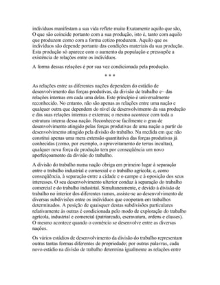 indivíduos manifestam a sua vida reflete muito Exatamente aquilo que são,
O que são coincide portanto com a sua produção, isto é, tanto com aquilo
que produzem como com a forma cotizo produzem. Aquilo que os
indivíduos são depende portanto das condições materiais da sua produção.
Esta produção só aparece com o aumento da população e pressupõe a
existência de relações entre os indivíduos.
A forma dessas relações é por sua vez condicionada pela produção.
* * *
As relações entre as diferentes nações dependem do estádio de
desenvolvimento das forças produtivas, da divisão de trabalho e~ das
relações internas em cada uma delas. Este princípio é universalmente
reconhecido. No entanto, não são apenas as relações entre uma nação e
qualquer outra que dependem do nível de desenvolvimento da sua produção
e das suas relações internas e externas; o mesmo acontece com toda a
estrutura interna dessa nação. Reconhece-se facilmente o grau de
desenvolvimento atingido pelas forças produtivas de uma nação a partir do
desenvolvimento atingido pela divisão do trabalho. Na medida em que não
constitui apenas uma mera extensão quantitativa das forças produtivas já
conhecidas (como, por exemplo, o aproveitamento de terras incultas),
qualquer nova força de produção tem por conseqüência um novo
aperfeiçoamento da divisão do trabalho.
A divisão do trabalho numa nação obriga em primeiro lugar à separação
entre o trabalho industrial e comercial e o trabalho agrícola; e, como
conseqüência, à separação entre a cidade e o campo e à oposição dos seus
interesses. O seu desenvolvimento ulterior conduz à separação do trabalho
comercial e do trabalho industrial. Simultaneamente, e devido à divisão de
trabalho no interior dos diferentes ramos, assiste-se ao desenvolvimento de
diversas subdivisões entre os indivíduos que cooperam em trabalhos
determinados. A posição de quaisquer destas subdivisões particulares
relativamente às outras é condicionada pelo modo de exploração do trabalho
agrícola, industrial e comercial (patriarcado, escravatura, ordens e classes).
O mesmo acontece quando o comércio se desenvolve entre as diversas
nações.
Os vários estádios de desenvolvimento da divisão do trabalho representam
outras tantas formas diferentes de propriedade; por outras palavras, cada
novo estádio na divisão de trabalho determina igualmente as relações entre
 
