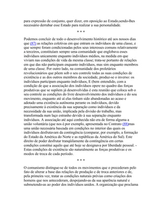 para expressão de conjunto, quer dizer, em oposição ao Estado,sendo-lhes
necessário derrubar esse Estado para realizar a sua personalidade.
* * *
Podemos concluir de todo o desenvolvimento histórico até aos nossos dias
que (87) as relações coletivas em que entram os indivíduos de uma classe, e
que sempre foram condicionadas pelos seus interesses comuns relativamente
a terceiros, constituíam sempre uma comunidade que englobava esses
indivíduos unicamente enquanto indivíduos médios, na medida em que
viviam nas condições de vida da mesma classe; trata-se portanto de relações
em que das não participam enquanto indivíduos, mas sim enquanto membros
de uma classe. Por outro lado, na comunidade dos proletários
revolucionários que põem sob o seu controle todas as suas condições de
existência e as dos outros membros da sociedade, produz-se o inverso: os
indivíduos participam enquanto indivíduos, E (bem entendido, com a
condição de que a associação dos indivíduos opere no quadro das forças
produtivas que se supõem já desenvolvidas é esta reunião que coloca sob o
seu controle as condições do livre desenvolvimento dos indivíduos e do sou
movimento, enquanto até aí elas tinham sido abandonadas ao acaso e
adotado uma existência autônoma perante os indivíduos, devido
precisamente à existência da sua separação como indivíduos e da
necessidade da sua união, implicada pela divisão do trabalho, mas
transformada num laço estranho devido à sua separação enquanto
indivíduos. A associação até aqui conhecida não era de forma alguma a
união voluntária (que nos é.por exemplo, apresentada no Contrato (88)mas
uma união necessária baseada em condições no interior das quais os
indivíduos desfrutavam da contingência (comparar, por exemplo, a formação
do Estado da América do Norte e as repúblicas da América do Sul). Este
direito de poder desfrutar tranqüilamente da contingência em certas
condições constitui aquilo que até hoje se designava por liberdade pessoal. -
Estas condições de existência são naturalmente as forças produtivas e os
modos de troca de cada período.
* * *
O comunismo distingue-se de todos os movimentos que o precederam pelo
fato de alterar a base das relações de produção e de troca anteriores e de,
pela primeira vez, tratar as condições naturais prévias corno criações dos
homens que nos antecederam, despojando-as da sua aparência natural e
submetendo-as ao poder dos indivíduos unidos. A organização que proclama
 