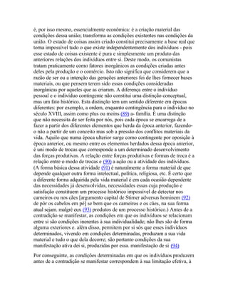 é, por isso mesmo, essencialmente econômica: é a criação material das
condições dessa união; transforma as condições existentes nas condições da
união. O estado de coisas assim criado constitui precisamente a base real que
torna impossível tudo o que existe independentemente dos indivíduos - pois
esse estado de coisas existente é pura e simplesmente um produto das
anteriores relações dos indivíduos entre si. Deste modo, os comunistas
tratam praticamente como fatores inorgânicos as condições criadas antes
deles pela produção e o comércio. Isto não significa que considerem que a
razão de ser ou a intenção das gerações anteriores foi de lhes fornecer bases
materiais, ou que pensem terem sido essas condições consideradas
inorgânicas por aqueles que as criaram. A diferença entre o indivíduo
pessoal e o indivíduo contingente não constitui uma distinção conceptual,
mas um fato histórico. Esta distinção tem um sentido diferente em épocas
diferentes: por exemplo, a ordem, enquanto contingência para o indivíduo no
século XVIII, assim como plus ou moins (89) a- família. É uma distinção
que não necessita de ser feita por nós, pois cada época se encarrega de a
fazer a partir dos diferentes elementos que herda da época anterior, fazendo-
o não a partir de um conceito mas sob a pressão dos conflitos materiais da
vida. Aquilo que numa época ulterior surge como contingente por oposição à
época anterior, ou mesmo entre os elementos herdados dessa época anterior,
é uni modo de trocas que corresponde a um determinado desenvolvimento
das forças produtivas. A relação entre forças produtivas e formas de troca é a
relação entre o modo de trocas e (90) a ação ou a atividade dos indivíduos.
(A forma básica dessa atividade (91) é naturalmente a forma material de que
depende qualquer outra forma intelectual, política, religiosa, etc. É certo que
a diferente forma adquirida pela vida material é em cada ocasião dependente
das necessidades já desenvolvidas, necessidades essas cuja produção e
satisfação constituem um processo histórico impossível de detectar nos
carneiros ou nos cães [argumento capital de Stirner adversus hominem (92)
de pôr os cabelos em pé] se bem que os carneiros e os cães, na sua forma
atual sejam. malgré eux (93) produtos de um processo histórico.) Antes de a
contradição se manifestar, as condições em que os indivíduos se relacionam
entre si são condições inerentes à sua individualidade; não lhes são de forma
alguma exteriores e. além disso, permitem por si sós que esses indivíduos
determinados, vivendo em condições determinadas, produzam a sua vida
material e tudo o que dela decorre; são portanto condições da sua
manifestação ativa dei si, produzidas por essa. manifestação de si (94)
Por conseguinte, as condições determinadas em que os indivíduos produzem
antes de a contradição se manifestar correspondem à sua limitação efetiva, à
 