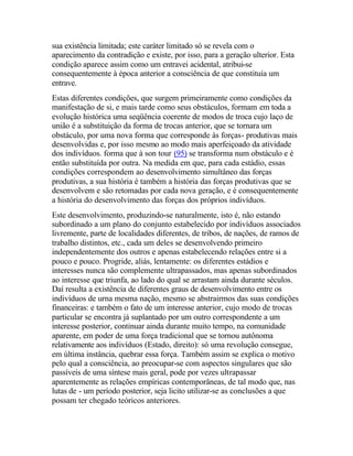 sua existência limitada; este caráter limitado só se revela com o
aparecimento da contradição e existe, por isso, para a geração ulterior. Esta
condição aparece assim como um entravei acidental, atribui-se
consequentemente à época anterior a consciência de que constituía um
entrave.
Estas diferentes condições, que surgem primeiramente como condições da
manifestação de si, e mais tarde como seus obstáculos, formam em toda a
evolução histórica uma seqüência coerente de modos de troca cujo laço de
união é a substituição da forma de trocas anterior, que se tornara um
obstáculo, por uma nova forma que corresponde às forças- produtivas mais
desenvolvidas e, por isso mesmo ao modo mais aperfeiçoado da atividade
dos indivíduos. forma que à son tour (95) se transforma num obstáculo e é
então substituída por outra. Na medida em que, para cada estádio, essas
condições correspondem ao desenvolvimento simultâneo das forças
produtivas, a sua história é também a história das forças produtivas que se
desenvolvem e são retomadas por cada nova geração, e é consequentemente
a história do desenvolvimento das forças dos próprios indivíduos.
Este desenvolvimento, produzindo-se naturalmente, isto é, não estando
subordinado a um plano do conjunto estabelecido por indivíduos associados
livremente, parte de localidades diferentes, de tribos, de nações, de ramos de
trabalho distintos, etc., cada um deles se desenvolvendo primeiro
independentemente dos outros e apenas estabelecendo relações entre si a
pouco e pouco. Progride, aliás, lentamente: os diferentes estádios e
interesses nunca são complemente ultrapassados, mas apenas subordinados
ao interesse que triunfa, ao lado do qual se arrastam ainda durante séculos.
Daí resulta a existência de diferentes graus de desenvolvimento entre os
indivíduos de urna mesma nação, mesmo se abstrairmos das suas condições
financeiras: e também o fato de um interesse anterior, cujo modo de trocas
particular se encontra já suplantado por um outro correspondente a um
interesse posterior, continuar ainda durante muito tempo, na comunidade
aparente, em poder de uma força tradicional que se tornou autônoma
relativamente aos indivíduos (Estado, direito): só uma revolução consegue,
em última instância, quebrar essa força. Também assim se explica o motivo
pelo qual a consciência, ao preocupar-se com aspectos singulares que são
passíveis de uma síntese mais geral, pode por vezes ultrapassar
aparentemente as relações empíricas contemporâneas, de tal modo que, nas
lutas de - um período posterior, seja licito utilizar-se as conclusões a que
possam ter chegado teóricos anteriores.
 
