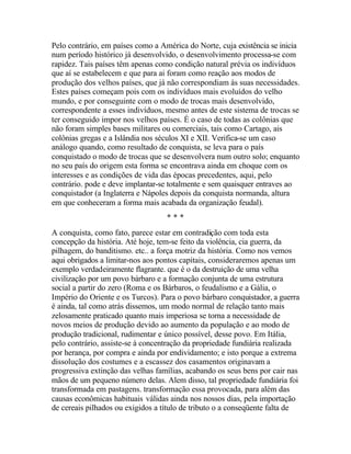 Pelo contrário, em países como a América do Norte, cuja existência se inicia
num período histórico já desenvolvido, o desenvolvimento processa-se com
rapidez. Tais países têm apenas como condição natural prévia os indivíduos
que aí se estabelecem e que para ai foram como reação aos modos de
produção dos velhos países, que já não correspondiam às suas necessidades.
Estes países começam pois com os indivíduos mais evoluídos do velho
mundo, e por conseguinte com o modo de trocas mais desenvolvido,
correspondente a esses indivíduos, mesmo antes de este sistema de trocas se
ter conseguido impor nos velhos países. É o caso de todas as colônias que
não foram simples bases militares ou comerciais, tais como Cartago, ais
colônias gregas e a Islândia nos séculos XI e XII. Verifica-se um caso
análogo quando, como resultado de conquista, se leva para o país
conquistado o modo de trocas que se desenvolvera num outro solo; enquanto
no seu país do origem esta forma se encontrava ainda em choque com os
interesses e as condições de vida das épocas precedentes, aqui, pelo
contrário. pode e deve implantar-se totalmente e sem quaisquer entraves ao
conquistador (a Inglaterra e Nápoles depois da conquista normanda, altura
em que conheceram a forma mais acabada da organização feudal).
* * *
A conquista, como fato, parece estar em contradição com toda esta
concepção da história. Até hoje, tem-se feito da violência, cia guerra, da
pilhagem, do banditismo. etc.. a força motriz da história. Como nos vemos
aqui obrigados a limitar-nos aos pontos capitais, consideraremos apenas um
exemplo verdadeiramente flagrante. que é o da destruição de uma velha
civilização por um povo bárbaro e a formação conjunta de uma estrutura
social a partir do zero (Roma e os Bárbaros, o feudalismo e a Gália, o
Império do Oriente e os Turcos). Para o povo bárbaro conquistador, a guerra
é ainda, tal como atrás dissemos, um modo normal de relação tanto mais
zelosamente praticado quanto mais imperiosa se torna a necessidade de
novos meios de produção devido ao aumento da população e ao modo de
produção tradicional, rudimentar e único possível, desse povo. Em Itália,
pelo contrário, assiste-se à concentração da propriedade fundiária realizada
por herança, por compra e ainda por endividamento; e isto porque a extrema
dissolução dos costumes e a escassez dos casamentos originavam a
progressiva extinção das velhas famílias, acabando os seus bens por cair nas
mãos de um pequeno número delas. Alem disso, tal propriedade fundiária foi
transformada em pastagens. transformação essa provocada, para além das
causas econômicas habituais válidas ainda nos nossos dias, pela importação
de cereais pilhados ou exigidos a título de tributo o a conseqüente falta de
 
