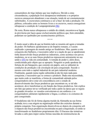 consumidores de trigo italiano que isso implicava. Devido a estas
circunstâncias, a população livre desapareceu totalmente e os próprios
escravos ameaçavam abandonar a sua situação, tendo de ser constantemente
substituídos. A escravatura continuava a ser a base' de toda a produção. Os
plebeus, colocados entre os homens livres e os escravos, nunca conseguiram
ultrapassar a condição de Lumpenproleiariat (96)
De resto, Roma nunca ultrapassou o estádio de cidade; encontrava-se ligada
às províncias por laços quase exclusivamente políticos que, bem entendido,
poderiam ser quebrados por acontecimentos políticos.
* * *
É muito usual a idéia de que na história tudo se resumiu até agora a tomadas
de poder. Os bárbaros apoderaram-se do Império romano, e é assim
explicada- a passagem do mundo antigo ao feudalismo. Mas, quanto a esta
conquista dos bárbaros, é necessário saber se a nação de que se apoderaram
tinha desenvolvido forças produtivas industriais, como acontece nos povos
modernos, ou se as suas forças produtivas repousavam unicamente na sua
união e (97) na vida em comunidade. A tomada de poder é, além disso,
condicionada pelo objeto que se apropria. Ninguém se pode apoderar da
fortuna de um banqueiro, que consiste em papéis, sem se submeter às
condições de produção e de circulação do país conquistado. Sucede o
mesmo com todo o capital industrial de um país industrial moderno.
Finalmente, quando numa região submetida já não há mais nada para
conquistar, é necessário que se comece a produzir. Dada esta necessidade,
que muito cedo se manifesta, a forma de comunidade adotada pelos
conquistadores deve estar em concordância com o estado de
desenvolvimento das forças produtivas que encontram ou, se tal não
acontecer, deve transformar-se em função das forças produtivas. Isto explica
um fato que parece ter-se verificado por toda a parte na época que se seguiu
às grandes invasões: os vassalos converteram-se em senhores e os
conquistadores adotaram rapidamente a língua, a cultura e os costumes do
país conquistado.
O feudalismo não foi de forma alguma trazido da Alemanha na sua forma
acabada; teve a sua origem na organização militar dos exércitos durante a
própria conquista. Esta organização desenvolveu-se depois da conquista sob
o impacto das forças produtivas encontradas no país conquistado, só então se
transformando no feudalismo propriamente dito. O fracasso das tentativas
levadas a cabo para impor outras formas nascidas de reminiscências da
 
