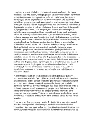 constituírem uma totalidade e existindo unicamente no âmbito das trocas
mundiais. Sob este ângulo, esta apropriação deve necessariamente apresentar
um caráter universal correspondente às forças produtivas e às trocas. A
apropriação destas forças consiste no desenvolvimento das faculdades
individuais que de algum modo correspondem aos instrumentos materiais de
produção. Por isso mesmo, a apropriação de uma totalidade do instrumentos
de produção constitui já o desenvolvimento de uma totalidade de faculdades
nos próprios indivíduos. Esta apropriação é ainda condicionada pelos
indivíduos que se apropriam. Só os proletários da época atual, totalmente
excluídos de qualquer manifestação de si, se encontram em condições de
poderem alcançar uma manifestação de si total, não limitada, que consiste na
apropriação de uma totalidade de forças produtivas e no desenvolvimento de
uma totalidade de faculdades que isso implica. Todas as apropriações
revolucionárias anteriores foram limitadas; os indivíduos cuja manifestação
de si era limitada por um instrumento de produção limitado e trocas
limitadas, apropriavam-se desse instrumento de produção limitado e só
conseguiam, desse modo, atingir uma nova limitação. Apropriavam-se do
seu instrumento de produção mas continuavam subordinados à divisão do
trabalho e ao seu próprio instrumento de produção. Em todas as apropriações
anteriores havia uma subordinação de uma massa de indivíduos a um único
instrumento de produção; na apropriação pelos proletários, é uma massa de
instrumentos de produção que é necessariamente subordinada a cada
indivíduo, ficando a propriedade subordinada a todos eles. As trocas
mundiais modernas só podem estar subordinadas aos indivíduos se o
estiverem a todos.
A apropriação é também condicionada pela forma particular que deve
necessariamente revestir. Com efeito, só poderá ser levada a cabo mediante
uma união que, dado o caráter do próprio proletariado, é obrigatoriamente'
universal; só se efetuará através de uma revolução que, por um lado,
derrubará o poder do modo de produção e de troca anterior assim como o
poder da estrutura social precedente, e que por outro lado desenvolverá o
caráter universal do proletariado e a energia que lhe é necessária para
consumar essa apropriação. Trata-se portanto de uma revolução em que o
proletariado se libertará de tudo o que ainda lhe resta da sua posição social
anterior.
É apenas nesta fase que a manifestação de si coincide com a vida material;
essa fase corresponde à transformação dos indivíduos em indivíduos
completos e à superação de tudo o que lhes foi originariamente imposto pela
natureza; corresponde-lhe a transformação do trabalho em manifestação de
 