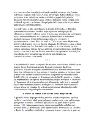 si e a metamorfose das relações até então condicionadas em relações dos
indivíduos enquanto indivíduos. Com a apropriação da totalidade das forças
produtivas pelos indivíduos unidos, é abolida a propriedade privada.
Enquanto na história anterior, cada condição particular surgia sempre como
acidental, agora é o isolamento dos próprios indivíduos, o lucro privado de
cada um, que se torna acidental.
Aos indivíduos já não subordinados à divisão do trabalho, os filósofos
representaram-nos como um ideal a que apuseram a designação de
«Homem»; e compreenderam todo o processo que acabamos de expor como
sendo o desenvolvimento do «Homem». Substituíram Os indivíduos
existentes em cada época da história passada pelo «Homem» e
apresentaram-no como a força da história. Todo o- processo foi portanto
compreendido como processo de auto-alienação do «Homem», o que se deve
essencialmente ao- fato de o indivíduo médio do período ulterior ter sido
sempre substituído pelo do período anterior, ao mesmo tempo que se atribuía
a este a consciência ulterior. Graças a esta inversão, que omite as condições
reais, foi possível converter toda a história num processo de
desenvolvimento da consciência.
* * *
A sociedade civil abarca o conjunto das relações materiais dos indivíduos no
interior de um determinado estádio de desenvolvimento das forças
produtivas. Encerra o conjunto da vida comercial e industrial existente numa
dada fase e ultrapassa por isso mesmo o Estado e a nação, se bem que deva
afirmar-se no exterior como nacionalidade e organizar-se no interior como
Estado, O termo sociedade civil surgiu no século XVIII, quando as relações
de propriedade se desligaram da comunidade antiga e medieval. A sociedade
civil enquanto tal só se desenvolve com a burguesia; todavia, a organização
social diretamente resultante da produção e do comércio, e que constituiu
sempre a base do Estado e do resto da superestrutura idealista, tem sido
constantemente designada pelo mesmo nome.
Relações do Estado e do Direito com a Propriedade
A primeira forma da propriedade é, tanto no mundo antigo como na idade
média, a propriedade tribal, principalmente condicionada entre os Romanos
pela guerra, e entre os Germanos, pela criação de gado. Para os povos
antigos (100) (não esqueçamos que numa mesma cidade co-habitavam
diversas tribos), a propriedade tribal aparece corno propriedade do Estado e
o direito do indivíduo a desfrutá-la como uma simples possessio, a qual, no
 