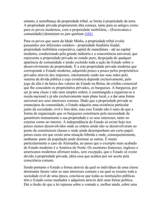 entanto, à semelhança da propriedade tribal, se limita à propriedade da terra.
A propriedade privada propriamente dita começa. tanto para os antigos como
para os povos modernos, com a propriedade mobiliária, - (Escravatura e
comunidade) (dominium ex jure quiritum (101)
Para os povos que saem da Idade Média, a propriedade tribal evolui
passando» por diferentes estádios - propriedade fundiária feudal,
propriedade mobiliária corporativa, capital de manufatura - até ao capital
moderno, condicionado pela grande indústria e a concorrência universal, que
representa a propriedade privada no estado puro, despojada de qualquer
aparência de comunidade e tendo excluído toda a ação do Estado sobre o
desenvolvimento da propriedade. É a esta propriedade privada moderna que
corresponde o Estado moderno, adquirido pouco a pouco pelos proprietários
privados através dos impostos, inteiramente caído nas suas mãos pelo
sistema da dívida pública e cuja existência depende exclusivamente, pelo
jogo da alta é da baixa dos valores do Estado na Bolsa, do crédito comercial
que lhe concedem os proprietários privados, os burgueses. A burguesia, por
ser já uma classe e não uma simples ordem, é constrangida a organizar-se à
escala nacional e já não exclusivamente num plano local, e a dar uma forma
universal aos seus interesses comuns. Dado que a propriedade privada se
emancipou da comunidade, o Estado adquiriu uma existência particular
junto da sociedade- civil e fora dela; mas esse Estado não é mais do que a
forma de organização que os burgueses constituem pela necessidade de
garantirem mutuamente a sua propriedade e os seus interesses, tanto no
exterior corno no interior. A independência do Estado só existe hoje nos
países menos desenvolvidos onde as ordens ainda não se desenvolveram ao
ponto de constituírem classes e onde ainda desempenham um certo papel;
países esses em que existe urna situação híbrida e onde, consequentemente,
nenhuma- parte da população pode dominar as outras. É muito
particularmente o caso da Alemanha, ao passo que o exemplo mais acabado
de Estado moderno é a América do Norte. Os escritores franceses, ingleses e
americanos modernos afirmam todos, sem excepção, que o Estado só existe
devido à propriedade privada, idéia essa que acabou por ser aceite pela
consciência comum.
Sendo portanto o Estado a forma através da qual os indivíduos de uma classe
dominante fazem valer os seus interesses comuns e na qual se resume toda a
sociedade civil de uma época, conclui-se que todas as instituições públicas
têm o Estado como mediador e adquirem através dele uma forma política.
Daí a ilusão de que a lei repousa sobre a vontade e, melhor ainda, sobre uma
 