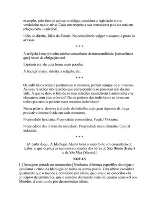 exemplo, pelo fato de aplicar o código, considera a legislação como
verdadeiro motor ativo. Cada um respeita a sua mercadoria pois ela está em
relação com o universal.
Idéia do direito. Idéia do Estado. Na consciência vulgar o assunto é posto às
avessas.
* * *
A religião é em primeira análise consciência da transcendência, [consciência
que] nasce da obrigação real.
Exprimir isto de uma forma mais popular.
A tradição para o direito, a religião, etc.
* * *
Os indivíduos sempre partiram de si mesmos, partem sempre de si mesmos.
As suas relações são relações que correspondem ao processo real da sua
vida. A que se deve o fato de as suas relações ascenderem à autonomia e se
chocarem com eles próprios? De os poderes dos indivíduos se tornarem
todos-poderosos perante esses mesmos indivíduos?
Numa palavra: deve-se à divisão do trabalho, cujo grau depende da força
produtiva desenvolvida em cada momento.
Propriedade fundiária. Propriedade comunitária. Feudal Moderna.
Propriedade das ordens da sociedade. Propriedade manufaturaria. Capital
industrial.
* * *
[A partir daqui, A Ideologia Alemã toma o aspecto de um comentário de
textos, o que explica as numerosas citações das obras de São Bruno (Bauer)
e de São Max (Stirner)]
NOTAS
1. [Passagem cortada no manuscrito:] Nenhuma diferença especifica distingue o
idealismo alemão da Ideologia de todos os outros povos. Esta última considera
igualmente que o mundo é dominado por idéias, que estas e os conceitos são
princípios determinantes, que o mistério do mundo material, apenas acessível aos
filósofos, é constituído por determinadas idéias.
 