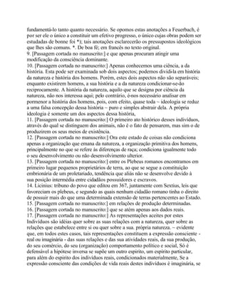 fundamentá-lo tanto quanto necessário. Se opomos estas anotações a Feuerbach, é
por ser ele o único a constituir um efetivo progresso, o único cujas obras podem ser
estudadas de bonne foi *); tais anotações esclarecerão os pressupostos ideológicos
que lhes são comuns. *. De boa fé; em francês no texto original.
9. [Passagem cortada no manuscrito:] e que apenas procuram atingir uma
modificação da consciência dominante.
10. [Passagem cortada no manuscrito:] Apenas conhecemos uma ciência, a da
história. Esta pode ser examinada sob dois aspectos; podemos dividi-la em história
da natureza e história dos homens. Porém, estes dois aspectos não são separáveis;
enquanto existirem homens, a sua história e a da natureza condicionar-se-ão
reciprocamente. A história da natureza, aquilo que se designa por ciência da
natureza, não nos interessa aqui; pelo contrário, é-nos necessário analisar em
pormenor a história dos homens, pois, com efeito, quase toda ~ ideologia se reduz
a uma falsa concepção dessa história ~ puro e simples abstrair dela. A própria
ideologia é somente um dos aspectos dessa história,
11. [Passagem cortada no manuscrito:] O primeiro ato histórico desses indivíduos,
através do qual se distinguem dos animais, não é o fato de pensarem, mas sim o de
produzirem os seus meios de existência.
12. [Passagem cortada no manuscrito:] Ora este estado de coisas não condiciona
apenas a organização que emana da natureza, a organização primitiva dos homens,
principalmente no que se refere às diferenças de raça; condiciona igualmente todo
o seu desenvolvimento ou não desenvolvimento ulterior.
13. [Passagem cortada no manuscrito:] entre os Plebeus romanos encontramos em
primeiro lugar pequenos proprietários de terra, ao que se segue a constituição
embrionária de um proletariado, tendência que aliás não se desenvolve devido à
sua posição intermédia entre cidadãos possuidores e escravos.
14. Licinius: tribuno do povo que editou em 367, juntamente com Sextius, leis que
favoreciam os plebeus, e segundo as quais nenhum cidadão romano tinha o direito
de possuir mais do que uma determinada extensão de terras pertencentes ao Estado.
15. [Passagem cortada no manuscrito:] em relações de produção determinadas.
16. [Passagem cortada no manuscrito:] que se atém apenas aos dados reais.
17. [Passagem cortada no manuscrito:] As representações aceites por estes
Indivíduos são idéias quer sobre as suas relações com a natureza, quer sobre as
relações que estabelece entre si ou quer sobre a sua. própria natureza. ~ evidente
que, em todos estes casos, tais representações constituem a expressão consciente -
real ou imaginária - das suas relações e das sua atividades reais, da sua produção,
do seu comércio, do seu (organização) comportamento político e social, Só é
defensável a hipótese inversa se supõe um outro espirito, um espírito particular,
para além do espirito dos indivíduos reais, condicionados materialmente, Se a
expressão consciente das condições de vida reais destes indivíduos é imaginária, se
 
