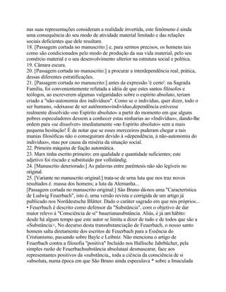 nas suas representações consideram a realidade invertida, este fenômeno é ainda
uma consequência do seu modo de atividade material limitado e das relações
sociais deficientes que dele resultam.
18. [Passagem cortada no manuscrito:] e, para sermos precisos, os homens tais
como são condicionados pelo modo de produção da sua vida material, pelo seu
comércio material e o seu desenvolvimento ulterior na estrutura social e política.
19. Câmara escura.
20. [Passagem cortada no manuscrito:] a procurar a interdependência real, prática,
dessas diferentes estratificações.
21. [Passagem cortada no manuscrito:] antes da expressão 'é certo': na Sagrada
Família, foi convenientemente refutada a idéia de que estes santos filósofos e
teólogos, ao escreverem algumas vulgaridades sobre o espírito absoluto, teriam
criado a "não-autonomia dos indivíduos". Como se o indivíduo, quer dizer, todo o
ser humano, «deixasse de ser autônomo»indivíduo,dependência estivesse
realmente dissolvido «no Espírito absoluto» a partir do momento em que alguns
pobres especuladores dessem a conhecer estas ninharias ao «Indivíduo», dando-lhe
ordem para «se dissolver» imediatamente «no Espírito absoluto» sem a mais
pequena hesitação! É de notar que se esses merceeiros puderam chegar a tais
manias filosóficas não o conseguiram devido à «dependência, à não-autonomia do
indivíduo», mas por causa da miséria da situação social.
22. Primeira máquina de fiação automática.
23. Marx tinha escrito primeiro: em qualidade e quantidade suficientes; este
adjetivo foi riscado e substituído por vollständig.
24. [Manuscrito deteriorado:] As palavras entre parêntesis não são legíveis no
original.
25. [Variante no manuscrito original:] trata-se de urna luta que nos traz novos
resultados é. massa dos homens; a luta da Alemanha...
[Passagem cortada no manuscrito original:] São Bruno dá-nos uma "Característica
de Ludwig Feuerbach", isto é, urna versão revista e corrigida de um artigo já
publicado nos Norddeutsche Blätter. Dado o caráter sagrado em que nós próprios...
• Feuerbach é descrito como defensor da "Substância", com o objetivo de dar
maior relevo à "Consciência de si" bauerianasubstância. Aliás, é já um hábito:
desde há algum tempo que este autor se limita a dizer de tudo e de todos que são a
«Substância>, No decurso desta transubstanciação de Feuerbach, o nosso santo
homem salta diretamente dos escritos de Feuerbach para a Essência do
Cristianismo, passando sobre Bayle e Leibniz. Não menciona o artigo de
Feuerbach contra a filosofia "positiva" Incluído nos Hallische Jahrbücher, pela
simples razão de Feuerbachsubstância absolutaaí desmascarar, face aos
representantes positivos da «substância,, toda a ciência da consciência de si
«absoluta, numa época em que São Bruno ainda especulava * sobre a Imaculada
 