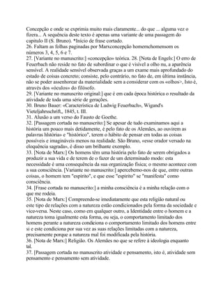 Concepção e onde se exprimia muito mais claramente... do que ... alguma vez o
fizera... A sequência deste texto é apenas uma variante de uma passagem do
capitulo II (S. Bruno). *Início de frase cortado.
26. Faltam as folhas paginadas por Marxconcepção homemchomensom os
números 3, 4, 5, 6 e 7.
27. [Variante no manuscrito:] «concepção» teórica. 28. [Nota de Engels:] O erro de
Feuerbach não reside no fato de subordinar o que é visível a olho nu, a aparência
sensível. A realidade sensível observada graças a um exame mais aprofundado do
estado de coisas concreto; consiste, pelo contrário, no fato de, em última instância,
não se poder assenhorear da materialidade sem a considerar com os «olhos>, Isto é,
através dos «óculos» do filósofo.
29. [Variante no manuscrito original:] que é em cada época histórica o resultado da
atividade de toda uma série de gerações.
30. Bruno Bauer: «Característica de Ludwig Feuerbach», Wigand's
Vieteljahrsschrift,, 1845, t. III.
31. Alusão a um verso do Fausto de Goethe.
32. [Passagem cortada no manuscrito:] Se apesar de tudo examinamos aqui a
história um pouco mais detidamente, é pelo fato de os Alemães, ao ouvirem as
palavras hlstória» e "histórico", terem o hábito de pensar em todas as coisas
possíveis e imagináveis menos na realidade. São Bruno, «esse orador versado na
eloquência sagrada», é disso um brilhante exemplo.
33. [Nota de Marx:] Os homens têm uma história pelo fato de serem obrigados a
produzir a sua vida e de terem de o fazer de um determinado modo: esta
necessidade é uma consequência da sua organização física; o mesmo acontece com
a sua consciência. [Variante no manuscrito:] apercebemo-nos de que, entre outras
coisas, o homem tem "espirito", e que esse "espirito" se "manifesta" como
consciência.
34. [Frase cortada no manuscrito:] a minha consciência é a minha relação com o
que me rodeia.
35. [Nota de Marx:] Compreende-se imediatamente que esta religião natural ou
este tipo de relações com a natureza estão condicionados pela forma da sociedade e
vice-versa. Neste caso, como em qualquer outro, a Identidade entre o homem e a
natureza toma igualmente esta forma, ou seja, o comportamento limitado dos
homens perante a natureza condiciona o comportamento limitado dos homens entre
si e este condiciona por sua vez as suas relações limitadas com a natureza,
precisamente porque a natureza mal foi modificada pela história.
36. [Nota de Marx:] Religião. Os Alemães no que se refere à ideologia enquanto
tal.
37. [Passagem cortada no manuscrito atividade e pensamento, isto é, atividade sem
pensamento e pensamento sem atividade.
 