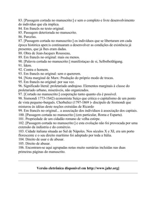 83. [Passagem cortada no manuscrito:] e sem o completo e livre desenvolvimento
do indivíduo que ela implica.
84. Em francês no texto original.
85. Passagem deteriorada no manuscrito.
86. Parcelas.
87. [Passagem cortada no manuscrito:] os indivíduos que se libertaram em cada
época histórica apen:is continuaram a desenvolver as condições de existência já
presentes, que já lhes eram dadas.
88. Obra de Jean-Jacques Rousseau,
89. Em francês no original: mais ou menos.
90. [Palavra cortada no manuscrito:] manifestaçao de si, Selbstbetãtigung.
91. Idem.
92. Contra o homem.
93. Em francês no original: sem o quererem.
94. [Nota marginal de Marx: Produção do próprio modo de trocas.
95. Em francês no original: por sua vez.
96. Significado literal: proletariado andrajoso. Elementos marginais à classe do
proletariado urbano, miseráveis, não organizados.
97. [Cortado no manuscrito:] cooperação tanto quanto ela é possível.
98. Sismondi 1773-1S42) economista Suíço que critica o capitalismo de um ponto
de vista pequeno-burguês. Cherbuliez (1797-1869 )- discípulo de Sismondi que
misturou às idéias deste noções extraídas de Ricardo
99. Em francês no original... a associação dos indivíduos à associação dos capitais.
100. [Passagem cortada no manuscrito:] (em particular, Roma e Esparta).
101. Propriedade de um cidadão romano de velha estirpe.
102. [Passagem cortada no manuscrito:] e esta evolução não foi provocada por uma
extensão da indústria e do comércio.
103. Cidade italiana situada ao Sul de Nápoles. Nos séculos X e XI, era um porto
florescente e o seu direito marítimo foi adoptado por toda a Itália.
104. Direito de usar e de abusar.
105. Direito de abusar.
106. Encontram-se aqui agrupadas notas muito sumárias incluídas nas duas
primeiras páginas do manuscrito.
Versão eletrônica disponível em http://www.jahr.org]
 
