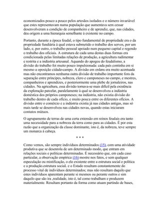 economizados pouco a pouco pelos artesãos isolados e o número invariável
que estes representavam numa população que aumentava sem cessar
desenvolveram a condição de companheiro e de aprendiz, que, nas cidades,
deu origem a uma hierarquia semelhante à existente no campo.
Portanto, durante a época feudal, o tipo fundamental de propriedade era o da
propriedade fundiária à qual estava submetido o trabalho dos servos, por um
lado, e, por outro, o trabalho pessoal apoiado num pequeno capital e regendo
o trabalho dos oficiais. A estrutura de cada uma destas duas formas era
condicionada pelas limitadas relações de produção, a agricultura rudimentar
e restrita e a indústria artesanal. Aquando do apogeu do feudalismo, a
divisão do trabalho foi muito pouco impulsionada: cada país continha em si
mesmo a oposição cidade-campo. A divisão em ordens era muito acentuada
mas não encontramos nenhuma outra divisão de trabalho importante fora da
separação entre príncipes, nobreza, clero e camponeses no campo, e mestres,
companheiros e aprendizes, e posteriormente uma plebe de jornaleiros, nas
cidades. Na agricultura, essa divisão tornava-se mais difícil pela existência
da exploração parcelar, paralelamente à qual se desenvolveu a indústria
doméstica dos próprios camponeses; na indústria, não existia divisão do
trabalho dentro de cada ofício, e muito pouca entre os diferentes ofícios. A
divisão entre o comércio e a indústria existia já nas cidades antigas, mas só
mais tarde se desenvolveu nas cidades novas, quando estas iniciaram
contatos mútuos.
O agrupamento de terras de uma certa extensão em reinos feudais era tanto
uma necessidade para a nobreza da terra como para as cidades. É por esta
razão que a organização da classe dominante, isto é, da nobreza, teve sempre
um monarca à cabeça.
* * *
Como vemos, são sempre indivíduos determinados (15), com uma atividade
produtiva que se desenrola de um determinado modo, que entram em
relações sociais e políticas determinadas. É necessário que, em cada caso
particular, a observação empírica (16) mostre nos fatos, e sem qualquer
especulação ou mistificação, o elo existente entre a estrutura social e política
e a produção.estrutura sociaL e o Estado resultam constantemente do
processo vital de indivíduos determinados; mas não resultam daquilo que
estes indivíduos aparentam perante si mesmos ou perante outros e sim
daquilo que são ira ,realidade, isto é, tal como trabalham e produzem
materialmente. Resultam portanto da forma como atuam partindo de bases,
 