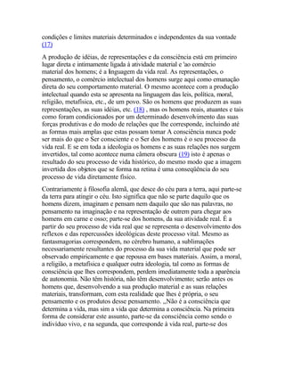 condições e limites materiais determinados e independentes da sua vontade
(17)
A produção de idéias, de representações e da consciência está em primeiro
lugar direta e intimamente ligada à atividade material e 'ao comércio
material dos homens; é a linguagem da vida real. As representações, o
pensamento, o comércio intelectual dos homens surge aqui como emanação
direta do seu comportamento material. O mesmo acontece com a produção
intelectual quando esta se apresenta na linguagem das leis, política, moral,
religião, metafísica, etc., de um povo. São os homens que produzem as suas
representações, as suas idéias, etc. (18) , mas os homens reais, atuantes e tais
como foram condicionados por um determinado desenvolvimento das suas
forças produtivas e do modo de relações que lhe corresponde, incluindo até
as formas mais amplas que estas possam tomar A consciência nunca pode
ser mais do que o Ser consciente e o Ser dos homens é o seu processo da
vida real. E se em toda a ideologia os homens e as suas relações nos surgem
invertidos, tal como acontece numa câmera obscura (19) isto é apenas o
resultado do seu processo de vida histórico, do mesmo modo que a imagem
invertida dos objetos que se forma na retina é uma conseqüência do seu
processo de vida diretamente físico.
Contrariamente à filosofia alemã, que desce do céu para a terra, aqui parte-se
da terra para atingir o céu. Isto significa que não se parte daquilo que os
homens dizem, imaginam e pensam nem daquilo que são nas palavras, no
pensamento na imaginação e na representação de outrem para chegar aos
homens em carne e osso; parte-se dos homens, da sua atividade real. É a
partir do seu processo de vida real que se representa o desenvolvimento dos
reflexos e das repercussões ideológicas deste processo vital. Mesmo as
fantasmagorias correspondem, no cérebro humano, a sublimações
necessariamente resultantes do processo da sua vida material que pode ser
observado empiricamente e que repousa em bases materiais. Assim, a moral,
a religião, a metafísica e qualquer outra ideologia, tal como as formas de
consciência que lhes correspondem, perdem imediatamente toda a aparência
de autonomia. Não têm história, não têm desenvolvimento; serão antes os
homens que, desenvolvendo a sua produção material e as suas relações
materiais, transformam, com esta realidade que lhes é própria, o seu
pensamento e os produtos desse pensamento. ,,Não é a consciência que
determina a vida, mas sim a vida que determina a consciência. Na primeira
forma de considerar este assunto, parte-se da consciência como sendo o
indivíduo vivo, e na segunda, que corresponde à vida real, parte-se dos
 
