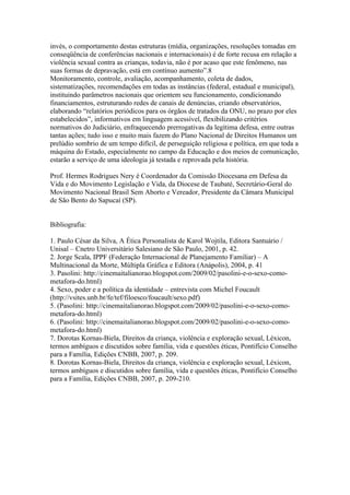 invés, o comportamento destas estruturas (mídia, organizações, resoluções tomadas em
conseqüência de conferências nacionais e internacionais) é de forte recusa em relação a
violência sexual contra as crianças, todavia, não é por acaso que este fenômeno, nas
suas formas de depravação, está em contínuo aumento”.8
Monitoramento, controle, avaliação, acompanhamento, coleta de dados,
sistematizações, recomendações em todas as instâncias (federal, estadual e municipal),
instituindo parâmetros nacionais que orientem seu funcionamento, condicionando
financiamentos, estruturando redes de canais de denúncias, criando observatórios,
elaborando “relatórios periódicos para os órgãos de tratados da ONU, no prazo por eles
estabelecidos”, informativos em linguagem acessível, flexibilizando critérios
normativos do Judiciário, enfraquecendo prerrogativas da legítima defesa, entre outras
tantas ações; tudo isso e muito mais fazem do Plano Nacional de Direitos Humanos um
prelúdio sombrio de um tempo difícil, de perseguição religiosa e política, em que toda a
máquina do Estado, especialmente no campo da Educação e dos meios de comunicação,
estarão a serviço de uma ideologia já testada e reprovada pela história.

Prof. Hermes Rodrigues Nery é Coordenador da Comissão Diocesana em Defesa da
Vida e do Movimento Legislação e Vida, da Diocese de Taubaté, Secretário-Geral do
Movimento Nacional Brasil Sem Aborto e Vereador, Presidente da Câmara Municipal
de São Bento do Sapucaí (SP).


Bibliografia:

1. Paulo César da Silva, A Ética Personalista de Karol Wojtila, Editora Santuário /
Unisal – Cnetro Universitário Salesiano de São Paulo, 2001, p. 42.
2. Jorge Scala, IPPF (Federação Internacional de Planejamento Familiar) – A
Multinacional da Morte, Múltipla Gráfica e Editora (Anápolis), 2004, p. 41
3. Pasolini: http://cinemaitalianorao.blogspot.com/2009/02/pasolini-e-o-sexo-como-
metafora-do.html)
4. Sexo, poder e a política da identidade – entrevista com Michel Foucault
(http://vsites.unb.br/fe/tef/filoesco/foucault/sexo.pdf)
5. (Pasolini: http://cinemaitalianorao.blogspot.com/2009/02/pasolini-e-o-sexo-como-
metafora-do.html)
6. (Pasolini: http://cinemaitalianorao.blogspot.com/2009/02/pasolini-e-o-sexo-como-
metafora-do.html)
7. Dorotas Kornas-Biela, Direitos da criança, violência e exploração sexual, Léxicon,
termos ambíguos e discutidos sobre família, vida e questões éticas, Pontifício Conselho
para a Família, Edições CNBB, 2007, p. 209.
8. Dorotas Kornas-Biela, Direitos da criança, violência e exploração sexual, Léxicon,
termos ambíguos e discutidos sobre família, vida e questões éticas, Pontifício Conselho
para a Família, Edições CNBB, 2007, p. 209-210.
 