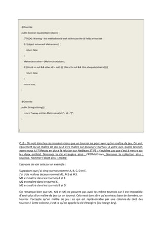 @Override
public boolean equals(Object object) {
// TODO: Warning - this method won't work in the case the id fields are not set
if (!(object instanceof MaitresJeux)) {
return false;
}
MaitresJeux other = (MaitresJeux) object;
if ((this.id == null && other.id != null) || (this.id != null && !this.id.equals(other.id))) {
return false;
}
return true;
}
@Override
public String toString() {
return "twewy.entities.MaitresJeux[id=" + id + "]";
}
}
Q16 : On voit dans les recommandations que un tournoi ne peut avoir qu’un maître de jeu. On voit
également qu’un maître de jeu peut être maître sur plusieurs tournois. A votre avis, quelle relation
avons-nous ici ? Mettez en place la relation sur NetBeans (TIPS : N’oubliez pas que c’est à mettre sur
les deux entités). Nommer la clé étrangère ainsi : FKIDMaitreJeu. Nommer la collection ainsi :
tournois. Nommer l’objet ainsi : maitre.
Essayons de voir cela par un exemple :
Supposons que j’ai cinq tournois nommé A, B, C, D et E.
J’ai trois maîtres de jeux nommé M1, M2 et M3.
M1 est maître dans les tournois A et E.
M2 est maître dans le tournoi C.
M3 est maître dans les tournois B et D.
On remarque bien que M1, M2 et M3 ne peuvent pas avoir les même tournois car il est impossible
d’avoir plus d’un maître de jeu sur un tournoi. Cela veut donc dire qu’au niveau base de données, un
tournoi n’accepte qu’un maître de jeu : ce qui est représentable par une colonne du côté des
tournois ! Cette colonne, c’est ce qu’on appelle la clé étrangère (ou foreign key).
 