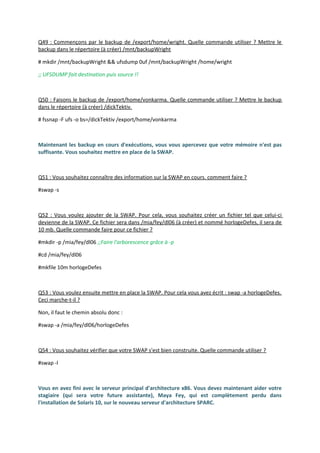 Q49 : Commençons par le backup de /export/home/wright. Quelle commande utiliser ? Mettre le
backup dans le répertoire (à créer) /mnt/backupWright
# mkdir /mnt/backupWright && ufsdump 0uf /mnt/backupWright /home/wright
;; UFSDUMP fait destination puis source !!
Q50 : Faisons le backup de /export/home/vonkarma. Quelle commande utiliser ? Mettre le backup
dans le répertoire (à créer) /dickTektiv.
# fssnap -F ufs -o bs=/dickTektiv /export/home/vonkarma
Maintenant les backup en cours d'exécutions, vous vous apercevez que votre mémoire n'est pas
suffisante. Vous souhaitez mettre en place de la SWAP.
Q51 : Vous souhaitez connaître des information sur la SWAP en cours. comment faire ?
#swap -s
Q52 : Vous voulez ajouter de la SWAP. Pour cela, vous souhaitez créer un fichier tel que celui-ci
devienne de la SWAP. Ce fichier sera dans /mia/fey/dl06 (à créer) et nommé horlogeDefes, il sera de
10 mb. Quelle commande faire pour ce fichier ?
#mkdir -p /mia/fey/dl06 ;;Faire l'arborescence grâce à -p
#cd /mia/fey/dl06
#mkfile 10m horlogeDefes
Q53 : Vous voulez ensuite mettre en place la SWAP. Pour cela vous avez écrit : swap -a horlogeDefes.
Ceci marche-t-il ?
Non, il faut le chemin absolu donc :
#swap -a /mia/fey/dl06/horlogeDefes
Q54 : Vous souhaitez vérifier que votre SWAP s'est bien construite. Quelle commande utiliser ?
#swap -l
Vous en avez fini avec le serveur principal d'architecture x86. Vous devez maintenant aider votre
stagiaire (qui sera votre future assistante), Maya Fey, qui est complètement perdu dans
l'installation de Solaris 10, sur le nouveau serveur d'architecture SPARC.
 