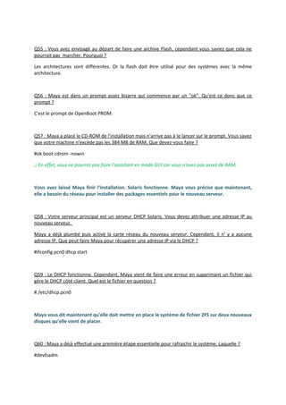 Q55 : Vous avez envisagé au départ de faire une archive Flash, cependant vous saviez que cela ne
pourrait pas marcher. Pourquoi ?
Les architectures sont différentes. Or la flash doit être utilisé pour des systèmes avec la même
architecture.
Q56 : Maya est dans un prompt assez bizarre qui commence par un "ok". Qu'est ce donc que ce
prompt ?
C'est le prompt de OpenBoot PROM.
Q57 : Maya a placé le CD-ROM de l'installation mais n'arrive pas à le lancer sur le prompt. Vous savez
que votre machine n'excède pas les 384 MB de RAM. Que devez-vous faire ?
#ok boot cdrom -nowin
;; En effet, vous ne pourrez pas faire l'assistant en mode GUI car vous n'avez pas assez de RAM.
Vous avez laissé Maya finir l'installation. Solaris fonctionne. Maya vous précise que maintenant,
elle a besoin du réseau pour installer des packages essentiels pour le nouveau serveur.
Q58 : Votre serveur principal est un serveur DHCP Solaris. Vous devez attribuer une adresse IP au
nouveau serveur.
Maya a déjà plumbé puis activé la carte réseau du nouveau serveur. Cependant, il n' y a aucune
adresse IP. Que peut faire Maya pour récupérer une adresse IP via le DHCP ?
#ifconfig pcn0 dhcp start
Q59 : Le DHCP fonctionne. Cependant, Maya vient de faire une erreur en supprimant un fichier qui
gère le DHCP côté client. Quel est le fichier en question ?
# /etc/dhcp.pcn0
Maya vous dit maintenant qu'elle doit mettre en place le système de fichier ZFS sur deux nouveaux
disques qu'elle vient de placer.
Q60 : Maya a déjà effectué une première étape essentielle pour rafraichir le système. Laquelle ?
#devfsadm
 