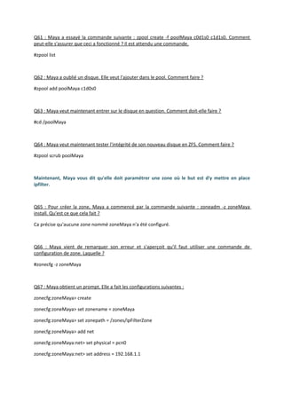 Q61 : Maya a essayé la commande suivante : zpool create -f poolMaya c0d1s0 c1d1s0. Comment
peut-elle s'assurer que ceci a fonctionné ? Il est attendu une commande.
#zpool list
Q62 : Maya a oublié un disque. Elle veut l'ajouter dans le pool. Comment faire ?
#zpool add poolMaya c1d0s0
Q63 : Maya veut maintenant entrer sur le disque en question. Comment doit-elle faire ?
#cd /poolMaya
Q64 : Maya veut maintenant tester l'intégrité de son nouveau disque en ZFS. Comment faire ?
#zpool scrub poolMaya
Maintenant, Maya vous dit qu'elle doit paramétrer une zone où le but est d'y mettre en place
ipfilter.
Q65 : Pour créer la zone, Maya a commencé par la commande suivante : zoneadm -z zoneMaya
install. Qu'est ce que cela fait ?
Ca précise qu'aucune zone nommé zoneMaya n'a été configuré.
Q66 : Maya vient de remarquer son erreur et s'aperçoit qu'il faut utiliser une commande de
configuration de zone. Laquelle ?
#zonecfg -z zoneMaya
Q67 : Maya obtient un prompt. Elle a fait les configurations suivantes :
zonecfg:zoneMaya> create
zonecfg:zoneMaya> set zonename = zoneMaya
zonecfg:zoneMaya> set zonepath = /zones/ipFilterZone
zonecfg:zoneMaya> add net
zonecfg:zoneMaya:net> set physical = pcn0
zonecfg:zoneMaya:net> set address = 192.168.1.1
 