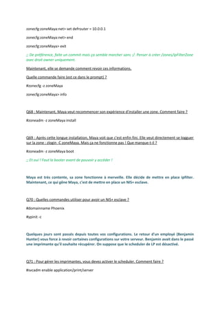 zonecfg:zoneMaya:net> set defrouter = 10.0.0.1
zonecfg:zoneMaya:net> end
zonecfg:zoneMaya> exit
;; De préférence, faite un commit mais ça semble marcher sans :/. Penser à créer /zones/ipFilterZone
avec droit owner uniquement.
Maintenant, elle se demande comment revoir ces informations.
Quelle commande faire (est ce dans le prompt) ?
#zonecfg -z zoneMaya
zonecfg:zoneMaya> info
Q68 : Maintenant, Maya veut recommencer son expérience d'installer une zone. Comment faire ?
#zoneadm -z zoneMaya install
Q69 : Après cette longue installation, Maya voit que c'est enfin fini. Elle veut directement se logguer
sur la zone : zlogin -C zoneMaya. Mais ça ne fonctionne pas ! Que manque-t-il ?
#zoneadm -z zoneMaya boot
;; Et oui ! Faut la booter avant de pouvoir y accéder !
Maya est très contente, sa zone fonctionne à merveille. Elle décide de mettre en place ipfilter.
Maintenant, ce qui gêne Maya, c'est de mettre en place un NIS+ esclave.
Q70 : Quelles commandes utiliser pour avoir un NIS+ esclave ?
#domainname Phoenix
#ypinit -c
Quelques jours sont passés depuis toutes vos configurations. Le retour d'un employé (Benjamin
Hunter) vous force à revoir certaines configurations sur votre serveur. Benjamin avait dans le passé
une imprimante qu'il souhaite récupérer. On suppose que le scheduler de LP est désactivé.
Q71 : Pour gérer les imprimantes, vous devez activer le scheduler. Comment faire ?
#svcadm enable application/print/server
 