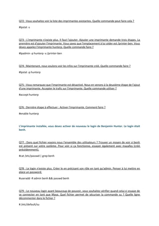 Q72 : Vous souhaitez voir la liste des imprimantes existantes. Quelle commande peut faire cela ?
#lpstat -s
Q73 : L'imprimante n'existe plus. Il faut l'ajouter. Ajouter une imprimante demande trois étapes. La
première est d'ajouter l'imprimante. Vous savez que l'emplacement à lui céder est /printer-ben. Vous
devez appelez l'imprimante hunterp. Quelle commande faire ?
#lpadmin -p hunterp -v /printer-ben
Q74 : Maintenant, nous voulons voir les infos sur l'imprimante créé. Quelle commande faire ?
#lpstat -p hunterp
Q75 : Vous remarquez que l'imprimante est désactivé. Nous en venons à la deuxième étape de l'ajout
d'une imprimante. Accepter le trafic sur l'imprimante. Quelle commande utiliser ?
#accept hunterp
Q76 : Dernière étape à effectuer : Activer l'imprimante. Comment faire ?
#enable hunterp
L'imprimante installée, vous devez activer de nouveau le login de Benjamin Hunter. Le login était
benh.
Q77 : Dans quel fichier voyons nous l'ensemble des utilisateurs ? Trouver un moyen de voir si benh
est présent sur votre système. Pour voir si ça fonctionne, essayer également avec mayafey (créé
précédemment).
#cat /etc/passwd | grep benh
Q78 : Le login n'existe plus. Créer le en précisant son rôle en tant qu'admin. Penser à lui mettre en
place un password.
#useradd -R admin benh && passwd benh
Q79 : Le nouveau login ayant beaucoup de pouvoir, vous souhaitez vérifier quand celui-ci essaye de
se connecter en tant que Maya. Quel fichier permet de sécuriser la commande su ? Quelle ligne
décommenter dans le fichier ?
# /etc/default/su
 