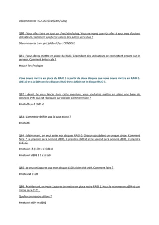 Décommenter : SULOG=/var/adm/sulog
Q80 : Vous allez faire un tour sur /var/adm/sulog. Vous ne voyez que vos aller à vous vers d'autres
utilisateurs. Comment ajouter les allées des autres vers vous ?
Décommenter dans /etc/default/su : CONSOLE
Q81 : Vous devez mettre en place du RAID. Cependant des utilisateurs se connectent encore sur le
serveur. Comment éviter cela ?
#touch /etc/nologin
Vous devez mettre en place du RAID 1 à partir de deux disques que vous devez mettre en RAID 0.
c0d1s0 et c1d1s0 sont les disques RAID 0 et c1d0s0 est le disque RAID 1.
Q82 : Avant de vous lancer dans cette aventure, vous souhaitez mettre en place une base de
données SVM qui est répliquée sur c0d1s0. Comment faire ?
#metadb -a -f c0d1s0
Q83 : Comment vérifier que la base existe ?
#metadb
Q84 : Maintenant, on veut créer nos disques RAID 0. Chacun possédant un unique stripe. Comment
faire ? Le premier sera nommé d100, il prendra c0d1s0 et le second sera nommé d101, il prendra
c1d1s0.
#metainit -f d100 1 1 c0d1s0
#metainit d101 1 1 c1d1s0
Q85 : Je veux m'assurer que mon disque d100 a bien été créé. Comment faire ?
#metastat d100
Q86 : Maintenant, on veux s'assurer de mettre en place notre RAID 1. Nous le nommerons d99 et son
miroir sera d101.
Quelle commande utiliser ?
#metainit d99 -m d101
 
